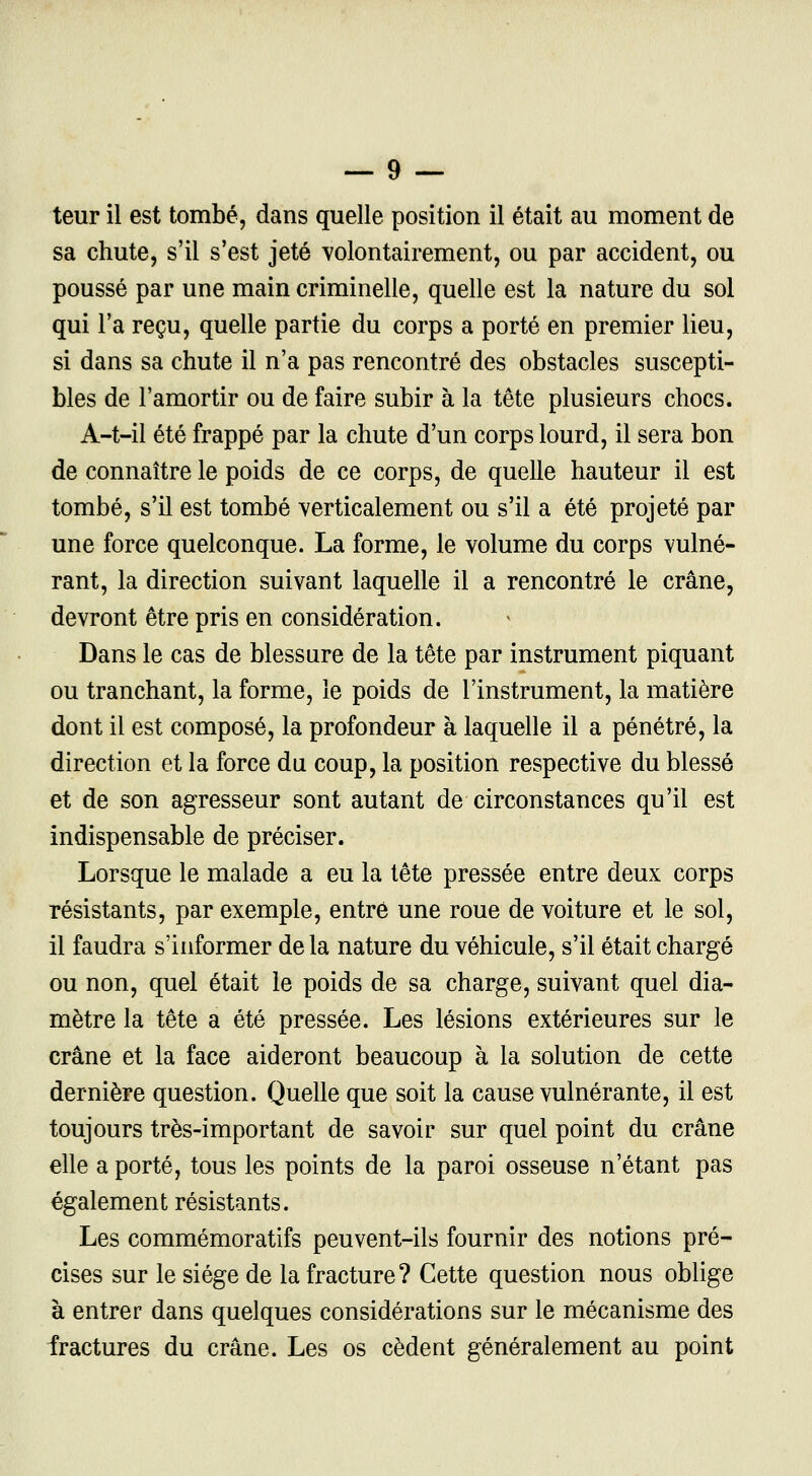 teur il est tombé, dans quelle position il était au moment de sa chute, s'il s'est jeté volontairement, ou par accident, ou poussé par une main criminelle, quelle est la nature du sol qui l'a reçu, quelle partie du corps a porté en premier lieu, si dans sa chute il n'a pas rencontré des obstacles suscepti- bles de l'amortir ou de faire subir à la tête plusieurs chocs. A-t-il été frappé par la chute d'un corps lourd, il sera bon de connaître le poids de ce corps, de quelle hauteur il est tombé, s'il est tombé verticalement ou s'il a été projeté par une force quelconque. La forme, le volume du corps vulné- rant, la direction suivant laquelle il a rencontré le crâne, devront être pris en considération. Dans le cas de blessure de la tête par instrument piquant ou tranchant, la forme, le poids de l'instrument, la matière dont il est composé, la profondeur à laquelle il a pénétré, la direction et la force du coup, la position respective du blessé et de son agresseur sont autant de circonstances qu'il est indispensable de préciser. Lorsque le malade a eu la tête pressée entre deux corps résistants, par exemple, entré une roue de voiture et le sol, il faudra s'informer delà nature du véhicule, s'il était chargé ou non, quel était le poids de sa charge, suivant quel dia- mètre la tête a été pressée. Les lésions extérieures sur le crâne et la face aideront beaucoup à la solution de cette dernière question. Quelle que soit la cause vulnérante, il est toujours très-important de savoir sur quel point du crâne elle a porté, tous les points de la paroi osseuse n'étant pas également résistants. Les commémoratifs peuvent-ils fournir des notions pré- cises sur le siège de la fracture? Cette question nous oblige à entrer dans quelques considérations sur le mécanisme des fractures du crâne. Les os cèdent généralement au point