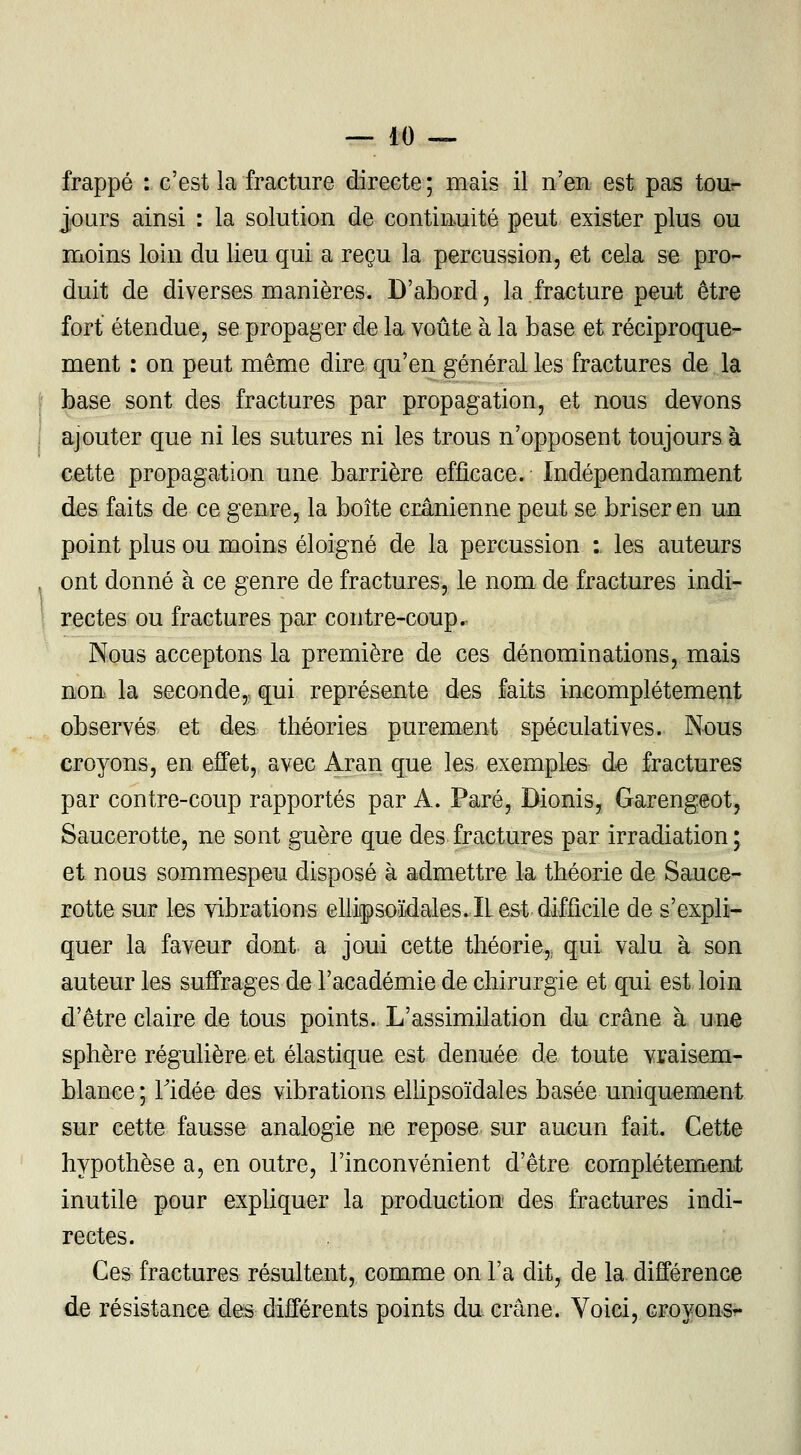 frappé : c'est la fracture directe ; mais il n'en est pas tour- jours ainsi : la solution de continuité peut exister plus ou moins loin du lieu qui a reçu la percussion, et cela se pro- duit de diverses manières. D'abord, la fracture peut être fort étendue, se propager de la voûte à la base et réciproque- ment : on peut même dire qu'en général les fractures de la base sont des fractures par propagation, et nous devons ajouter que ni les sutures ni les trous n'opposent toujours à cette propagation une barrière efficace. Indépendamment des faits de ce genre, la boîte crânienne peut se briser en un point plus ou moins éloigné de la percussion :. les auteurs ont donné à ce genre de fractures, le nom de fractures indi- rectes ou fractures par contre-coup. Nous acceptons la première de ces dénominations, mais non la seconde,; qui représente des faits incomplètement observés et des théories purement spéculatives. Nous croyons, en effet, avec Aran que les exemples de fractures par contre-coup rapportés par A. Paré, Bionis, Garengeot, Saucerotte, ne sont guère que des fractures par irradiation; et nous sommespeu disposé à admettre la théorie de Sauce- rotte sur les vibrations ellipsoïdales. IL est difficile de s'expli- quer la faveur dont a joui cette théorie, qui valu à son auteur les suffrages de l'académie de chirurgie et qui est loin d'être claire de tous points. L'assimilation du crâne à une sphère régulière et élastique est dénuée de toute vraisem- blance ; Tidée des vibrations ellipsoïdales basée uniquement sur cette fausse analogie ne repose sur aucun fait. Cette hypothèse a, en outre, l'inconvénient d'être complètement inutile pour expliquer la production des fractures indi- rectes. Ces fractures résultent, comme on l'a dit, de la différence de résistance des différents points du crâne. Voici, croyons-