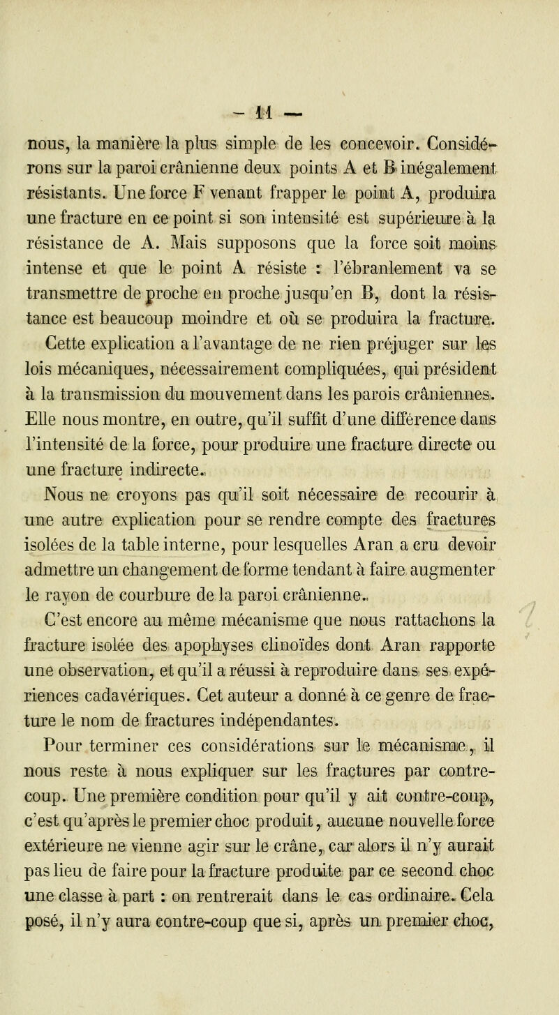 nous, la manière la plus simple de les concevoir. Considé- rons sur la paroi crânienne deux points À et B inégalement résistants. Une force F venant frapper le point À, produira une fracture en ce point si son intensité est supérieure à la résistance de A. Mais supposons que la force soit moins intense et que le point A résiste : l'ébranlement va se transmettre de proche en proche jusqu'en B, dont la résis- tance est beaucoup moindre et où se produira la fracture. Cette explication a l'avantage de ne rien préjuger sur les lois mécaniques, nécessairement compliquées, qui président à la transmission du mouvement dans les parois crâniennes. Elle nous montre, en outre, qu'il suffit d'une différence dans l'intensité de la force, pour produire une fracture directe ou une fracture indirecte. Nous ne croyons pas qu'il soit nécessaire de recourir à une autre explication pour se rendre compte des fractures isolées de la table interne, pour lesquelles Aran a cru devoir admettre un changement de forme tendant à faire augmenter le rayon de courbure de la paroi crânienne., C'est encore au même mécanisme que nous rattachons la fracture isolée des apophyses clinoïdes dont Aran rapporte une observation, et qu'il a réussi à reproduire dans ses expé- riences cadavériques. Cet auteur a donné à ce genre de frac- ture le nom de fractures indépendantes. Pour terminer ces considérations sur le mécanisme, il nous reste à nous expliquer sur les fractures par contre- coup. Une première condition pour qu'il y ait contre-coup^ c'est qu'après le premier choc produit, aucune nouvelle force extérieure ne vienne agir sur le crâne, car alors il n'y aurait pas lieu de faire pour la fracture produite par ce second choc une classe à part : on rentrerait dans le cas ordinaire. Cela posé, il n'y aura contre-coup que si, après un premier choc,