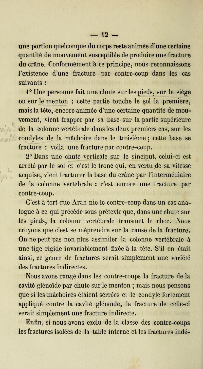 une portion quelconque du corps reste animée d'une certaine quantité de mouvement susceptible de produire une fracture du crâne. Conformément à ce principe, nous reconnaissons l'existence d'une fracture par contre-coup dans les cas suivants : 1° Une personne fait une chute sur les pieds, sur le siège ou sur le menton : cette partie touche le sol la première, mais la tête, -encore animée d'une certaine quantité de mou- vement, vient frapper par sa base sur la partie supérieure de la colonne vertébrale dans les deux premiers cas, sur les condyles de la mâchoire dans le troisième ; cette base se fracture : voilà une fracture par contre-coup. 2° Dans une chute verticale sur le sinciput, celui-ci est arrêté par le sol et c'est le tronc qui, en vertu de sa vitesse acquise, vient fracturer la base du crâne par l'intermédiaire de la colonne vertébrale : c'est encore une fracture par contre-coup. C'est à tort que Aran nie le contre-coup dans un cas ana- logue à ce qui précède sous prétexte que, dans une chute sur les pieds, la colonne vertébrale transmet le choc. Nous croyons que c'est se méprendre sur la cause de la fracture. On ne peut pas non plus assimiler la colonne vertébrale à une tige rigide invariablement fixée à la tête. S'il en était ainsi, ce genre de fractures serait simplement une variété des fractures indirectes. Nous avons rangé dans les contre-coups la fracture de la cavité glénoïde par chute sur le menton ; mais nous pensons que si les mâchoires étaient serrées et le condyle fortement appliqué contre la cavité glénoïde, la fracture de celle-ci serait simplement une fracture indirecte. Enfin, si nous avons exclu de la classe des contre-coups les fractures isolées de la table interne et les fractures indé-