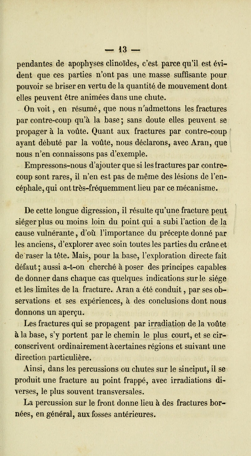 pendantes de apophyses clinoïdes, c'est parce qu'il est évi- dent que ces parties n'ont pas une masse suffisante pour pouvoir se briser en vertu de la quantité de mouvement dont elles peuvent être animées dans une chute. On voit, en résumé, que nous n'admettons les fractures par contre-coup qu'à la base ; sans doute elles peuvent se propager à la voûte. Quant aux fractures par contre-coup ayant débuté par la voûte, nous déclarons, avec Aran, que nous n'en connaissons pas d'exemple. Empressons-nous d'ajouter que si les fractures par contre- coup sont rares, il n'en est pas de même des lésions de l'en- céphale, qui ont très-fréquemment lieu par ce mécanisme. De cette longue digression, il résulte qu'une fracture peut siéger plus ou moins loin du point qui a subi l'action de la cause vulnérante, d'où l'importance du précepte donné par les anciens, d'explorer avec soin toutes les parties du crâne et de raser la tête. Mais, pour la base, l'exploration directe fait défaut ; aussi a-t-on cherché à poser des principes capables de donner dans chaque cas quelques indications sur le siège et les limites de la fracture. Aran a été conduit, par ses ob- servations et ses expériences, à des conclusions dont nous donnons un aperçu. Les fractures qui se propagent par irradiation de la voûte à la base, s'y portent par le chemin le plus court, et se cir- conscrivent ordinairement à certaines régions et suivant une direction particulière. Ainsi, dans les percussions ou chutes sur le sinciput, il se produit une fracture au point frappé, avec irradiations di- verses, le plus souvent transversales. La percussion sur le front donne lieu à des fractures bor- nées, en général, aux fosses antérieures.