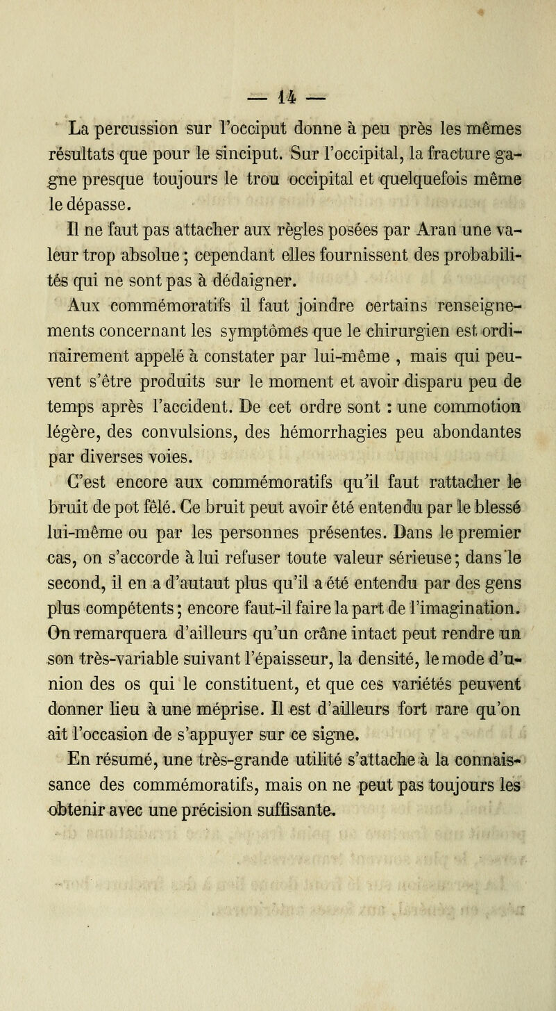 ' La percussion sur l'occiput donne à peu près les mêmes résultats que pour le sinciput. Sur l'occipital, la fracture ga- gne presque toujours le trou occipital et quelquefois même le dépasse. Il ne faut pas 'attacher aux règles posées par Aran une va- leur trop absolue ; cependant elles fournissent des probabili- tés qui ne sont pas à dédaigner. Aux commémoratifs il faut joindre certains renseigne- ments concernant les symptômes que le chirurgien est ordi- nairement appelé à constater par lui-même , mais qui peu- vent s'être produits sur le moment et avoir disparu peu de temps après l'accident. De cet ordre sont : une commotion légère, des convulsions, des hémorrhagies peu abondantes par diverses voies. C'est encore aux commémoratifs qu'il faut rattacher le bruit de pot fêlé. Ce bruit peut avoir été entendu par le blessé lui-même ou par les personnes présentes. Dans le premier cas, on s'accorde à lui refuser toute valeur sérieuse; dans le second, il en a d'autaut plus qu'il a été entendu par des gens plus compétents ; encore faut-il faire la part de l'imagination. On remarquera d'ailleurs qu'un crâne intact peut rendre un son très-variable suivant l'épaisseur, la densité, le mode d'u- nion des os qui le constituent, et que ces variétés peuvent donner lieu aune méprise. Il est d'ailleurs fort rare qu'on ait l'occasion de s'appuyer sur ce signe. En résumé, une très-grande utilité s'attache à la connais- sance des commémoratifs, mais on ne peut pas toujours les obtenir avec une précision suffisante.
