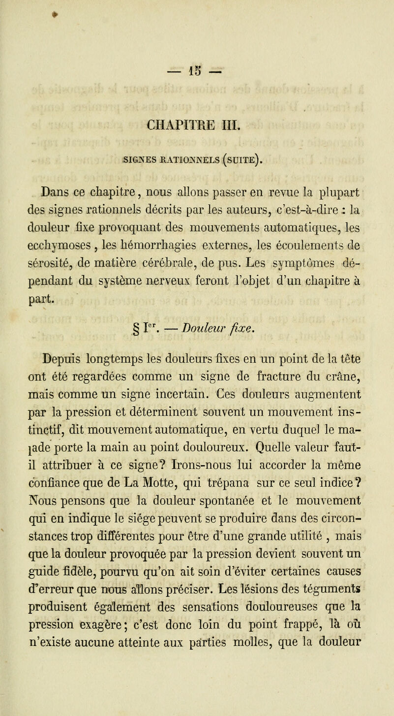 CHAPITRE III. SIGNES RATIONNELS (SUITE). Dans ce chapitre, nous allons passer en revue la plupart des signes rationnels décrits par les auteurs, c'est-à-dire : la douleur fixe provoquant des mouvements automatiques, les ecchymoses , les hémorrhagies externes, les écoulements de sérosité, de matière cérébrale, de pus. Les symptômes dé- pendant du système nerveux feront l'objet d'un chapitre à part. § Ier. — Douleur fixe. Depuis longtemps les douleurs fixes en un point de la tête ont été regardées comme un signe de fracture du crâne, mais comme un signe incertain. Ces douleurs augmentent par la pression et déterminent souvent un mouvement ins- tinctif, dit mouvement automatique, en vertu duquel le ma- lade porte la main au point douloureux. Quelle valeur faut- il attribuer à ce signe? Irons-nous lui accorder la même confiance que de La Motte, qui trépana sur ce seul indice? Nous pensons que la douleur spontanée et le mouvement qui en indique le siège peuvent se produire dans des circon- stances trop différentes pour être d'une grande utilité , mais que la douleur provoquée par la pression devient souvent un guide fidèle, pourvu qu'on ait soin d'éviter certaines causes d'erreur que nous allons préciser. Les lésions des téguments produisent également des sensations douloureuses que la pression exagère; c'est donc loin du point frappé, là ou n'existe aucune atteinte aux parties molles, que la douleur
