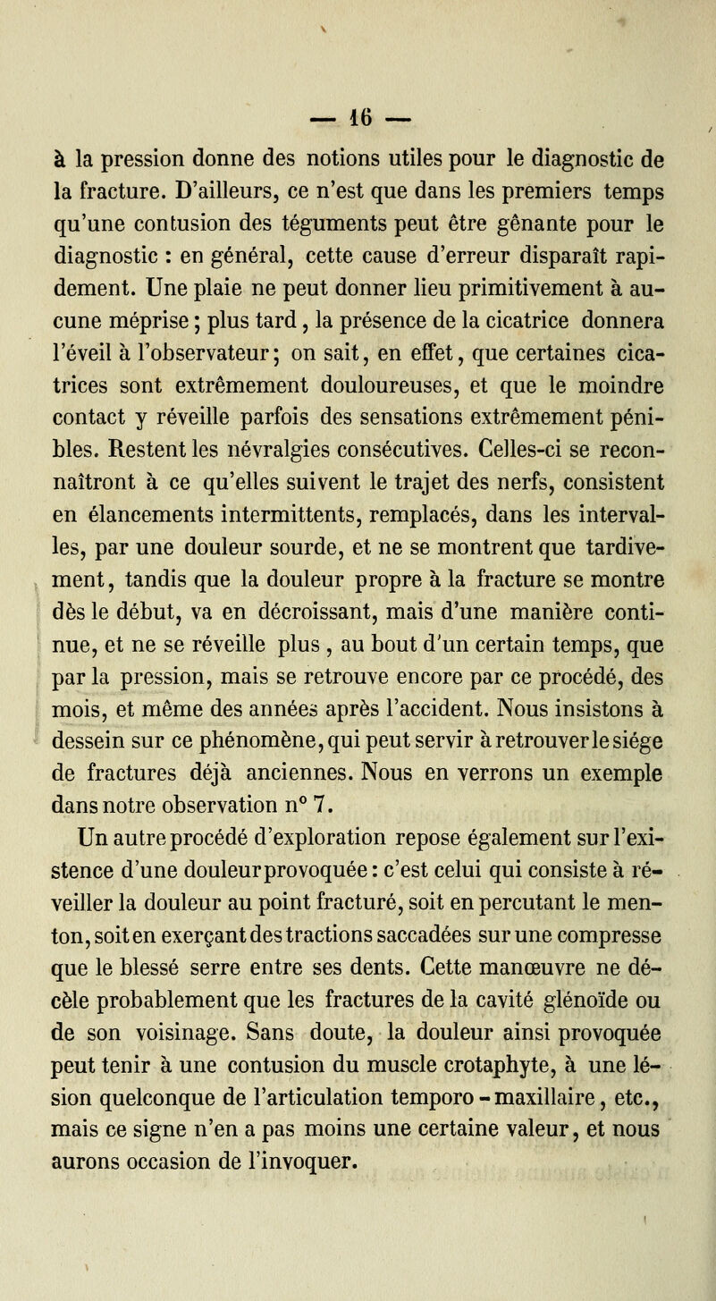 à la pression donne des notions utiles pour le diagnostic de la fracture. D'ailleurs, ce n'est que dans les premiers temps qu'une contusion des téguments peut être gênante pour le diagnostic : en général, cette cause d'erreur disparaît rapi- dement. Une plaie ne peut donner lieu primitivement à au- cune méprise ; plus tard, la présence de la cicatrice donnera l'éveil à l'observateur; on sait, en effet, que certaines cica- trices sont extrêmement douloureuses, et que le moindre contact y réveille parfois des sensations extrêmement péni- bles. Restent les névralgies consécutives. Celles-ci se recon- naîtront à ce qu'elles suivent le trajet des nerfs, consistent en élancements intermittents, remplacés, dans les interval- les, par une douleur sourde, et ne se montrent que tardive- ment , tandis que la douleur propre à la fracture se montre dès le début, va en décroissant, mais d'une manière conti- nue, et ne se réveille plus , au bout d'un certain temps, que par la pression, mais se retrouve encore par ce procédé, des mois, et même des années après l'accident. Nous insistons à dessein sur ce phénomène, qui peut servir à retrouver le siège de fractures déjà anciennes. Nous en verrons un exemple dans notre observation n° 7. Un autre procédé d'exploration repose également sur l'exi- stence d'une douleur provoquée : c'est celui qui consiste à ré- veiller la douleur au point fracturé, soit en percutant le men- ton, soit en exerçant des tractions saccadées sur une compresse que le blessé serre entre ses dents. Cette manœuvre ne dé- cèle probablement que les fractures de la cavité glénoïde ou de son voisinage. Sans doute, la douleur ainsi provoquée peut tenir à une contusion du muscle crotaphyte, à une lé- sion quelconque de l'articulation temporo - maxillaire, etc., mais ce signe n'en a pas moins une certaine valeur, et nous aurons occasion de l'invoquer.