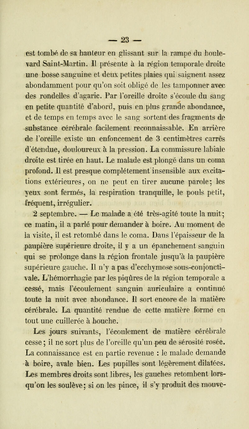 est tombé de sa haulenr en glissant sur la rampe du houle- vard Saint-Martin. Il présente à la région temporale droite une bosse sanguine et deux petites plaies qui saignent assez abondamment pour qu'on soit obligé de les tamponner avec des rondelles d'agaric. Par l'oreille droite s'écoule du sang en petite quantité d'abord, puis en plus grande abondance, et de temps en temps avec le sang sortent des fragments de substance cérébrale facilement reconnaissable. En arrière de l'oreille existe un enfoncement de 3 centimètres carrés d'étendue, douloureux à la pression. La commissure labiale droite est tirée en haut. Le malade est plongé dans un coma profond. Il est presque complètement insensible aux excita- tions extérieures, on ne peut en tirer aucune parole; les yeux sont fermés, la respiration tranquille, le pouls petit, fréquent, irrégulier. 2 septembre. — Le malade a été très-agité toute la nuit; ce matin, il a parlé pour demander à boire. Au moment de la visite, il est retombé dans le coma. Dans l'épaisseur de la paupière supérieure droite, il y a un épanchement sanguin qui se prolonge dans la région frontale jusqu'à la paupière supérieure gauche. Il n'y a pas d'ecchymose sous-conjoncti- vale, L'hémorrhagie par les piqûres de la région temporale a cessé, mais l'écoulement sanguin auriculaire a continué toute la nuit avec abondance. Il sort encore de la matière cérébrale. La quantité rendue de cette matière forme en tout une cuillerée à bouche. Les jours suivants, l'écoulement de matière cérébrale cesse ; il ne sort plus de l'oreille qu'un peu de sérosité rosée. La connaissance est en partie revenue : le malade demande à boire, avale bien. Les pupilles sont légèrement dilatées. Les membres droits sont libres, les gauches retombent lors- qu'on les soulève; si on les pince, il s'y produit des mouve-