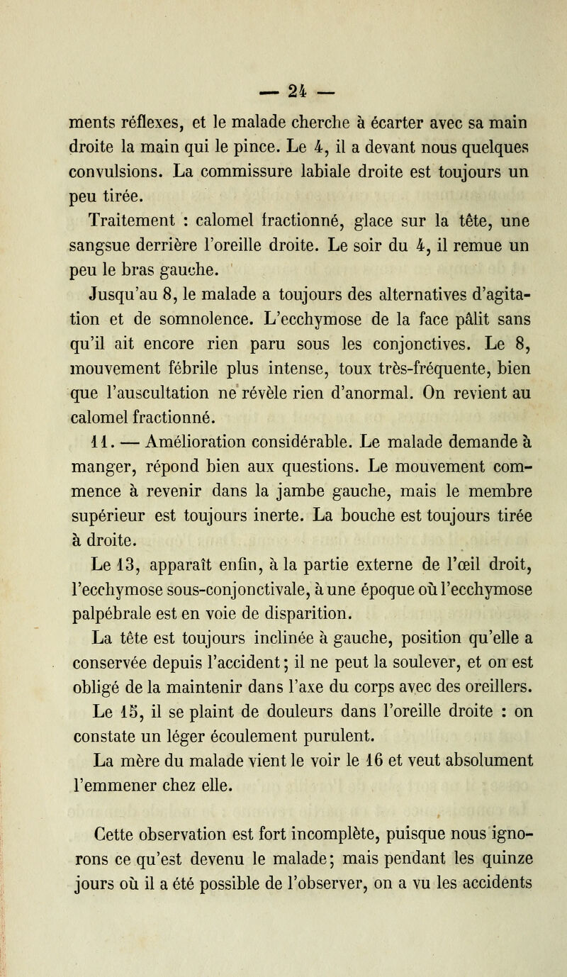 ments réflexes, et le malade cherche à écarter avec sa main droite la main qui le pince. Le 4, il a devant nous quelques convulsions. La commissure labiale droite est toujours un peu tirée. Traitement : calomel fractionné, glace sur la tête, une sangsue derrière l'oreille droite. Le soir du 4, il remue un peu le bras gauche. Jusqu'au 8, le malade a toujours des alternatives d'agita- tion et de somnolence. L'ecchymose de la face pâlit sans qu'il ait encore rien paru sous les conjonctives. Le 8, mouvement fébrile plus intense, toux très-fréquente, bien que l'auscultation ne révèle rien d'anormal. On revient au calomel fractionné. 11. — Amélioration considérable. Le malade demande à manger, répond bien aux questions. Le mouvement com- mence à revenir dans la jambe gauche, mais le membre supérieur est toujours inerte. La bouche est toujours tirée à droite. Le 13, apparaît enfin, à la partie externe de l'œil droit, l'ecchymose sous-conjonctivale, aune époque où l'ecchymose palpébrale est en voie de disparition. La tête est toujours inclinée à gauche, position qu'elle a conservée depuis l'accident ; il ne peut la soulever, et on est obligé de la maintenir dans l'axe du corps avec des oreillers. Le 15, il se plaint de douleurs dans l'oreille droite : on constate un léger écoulement purulent. La mère du malade vient le voir le 16 et veut absolument l'emmener chez elle. Cette observation est fort incomplète, puisque nous igno- rons ce qu'est devenu le malade ; mais pendant les quinze jours où il a été possible de l'observer, on a vu les accidents