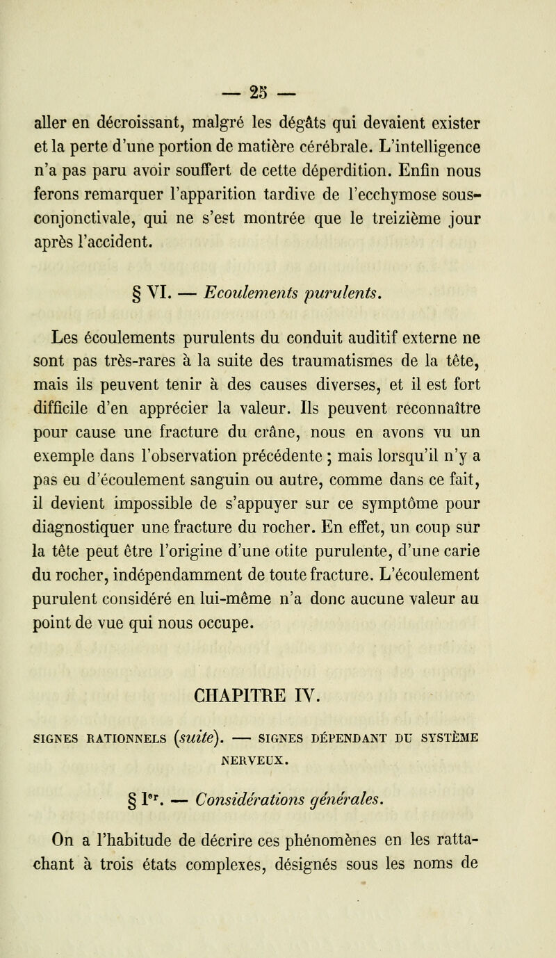 aller en décroissant, malgré les dégâts qui devaient exister et la perte d'une portion de matière cérébrale. L'intelligence n'a pas paru avoir souffert de cette déperdition. Enfin nous ferons remarquer l'apparition tardive de l'ecchymose sous- conjonctivale, qui ne s'est montrée que le treizième jour après l'accident. § VI. — Ecoulements purulents. Les écoulements purulents du conduit auditif externe ne sont pas très-rares à la suite des traumatismes de la tête, mais ils peuvent tenir à des causes diverses, et il est fort difficile d'en apprécier la valeur. Ils peuvent reconnaître pour cause une fracture du crâne, nous en avons vu un exemple dans l'observation précédente ; mais lorsqu'il n'y a pas eu d'écoulement sanguin ou autre, comme dans ce fait, il devient impossible de s'appuyer sur ce symptôme pour diagnostiquer une fracture du rocher. En effet, un coup sur la tête peut être l'origine d'une otite purulente, d'une carie du rocher, indépendamment de toute fracture. L'écoulement purulent considéré en lui-même n'a donc aucune valeur au point de vue qui nous occupe. CHAPITRE IY. SIGNES RATIONNELS (suite). SIGNES DÉPENDANT DU SYSTÈME NERVEUX. § l°r. — Considérations générales. On a l'habitude de décrire ces phénomènes en les ratta- chant à trois états complexes, désignés sous les noms de