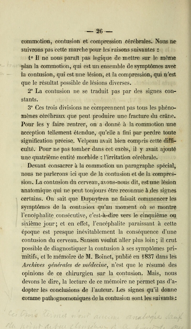 commotion, contusion et compression cérébrales. Nous ne suivrons pas cette marche pour les raisons suivantes : 1° Il ne nous paraît pas logique de mettre sur le même plan la commotion, qui est un ensemble de symptômes avee la contusion, qui est une lésion, et la compression, qui n'est que le résultat possible de lésions diverses. , 2° La contusion ne se traduit pas par des signes con- stants. 3° Ces trois divisions ne comprennent pas tous les phéno- mènes cérébraux que peut produire une fracture du crâne. Pour les y faire rentrer, on a donné à la commotion une acception tellement étendue, qu'elle a fini par perdre toute signification précise. Yelpeau avait bien compris cette diffi- culté. Pour ne pas tomber dans cet excès, il y avait ajouté une quatrième entité morbide : l'irritation cérébrale. Devant consacrer à la commotion un paragraphe spécial, nous ne parlerons ici que de la contusion et de la compres- sion. La contusion du cerveau, avons-nous dit, est une lésion anatomique qui ne peut toujours être reconnue à .des signes certains. On sait que Dupuytren ne faisait commencer les symptômes de la contusion qu'au moment où se montre l'encéphalite consécutive, c'est-à-dire vers le cinquième ou sixième jour; et en effet, l'encéphalite paraissant à cette époque est presque inévitablement la conséquence d'une contusion du cerveau. Sanson voulut aller plus loin ; il crut possible de diagnostiquer la contusion à ses symptômes pri- mitifs, et le mémoire de M. Boinet, publié en 1837 dans les Archives générales de médecine, n'est que le résumé des opinions de ce chirurgien sur la contusion. Mais, nous devons le dire, la lecture de ce mémoire ne permet pas d'a- dopter les conclusions de l'auteur. Les signes qu'il donne comme pathognomoniques de la contusion sont les suivants :