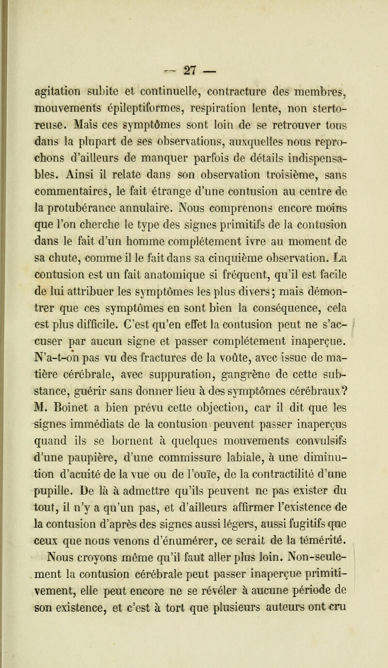 agitation subite et continuelle, contracture des membres, mouvements épileptiformes, respiration lente, non sterto- reuse. Mais ces symptômes sont loin de se retrouver tous dans la plupart de ses observations, auxquelles nous repro- chons d'ailleurs de manquer parfois de détails indispensa- bles. Ainsi il relate dans son observation troisième, sans commentaires, le fait étrange d'une contusion au centre de la protubérance annulaire. Nous comprenons encore moins que l'on cherche le type des signes primitifs de la contusion dans le fait d'un homme complètement ivre au moment de sa chute, comme il le fait dans sa cinquième observation. La contusion est un fait anatomique si fréquent, qu'il est facile de lui attribuer les symptômes les plus divers ; mais démon- trer que ces symptômes en sont bien la conséquence, cela est plus difficile. C'est qu'en effet la contusion peut ne s'ac- cuser par aucun signe et passer complètement inaperçue. N'a-t-on pas vu des fractures de la voûte, avec issue de ma- tière cérébrale, avec suppuration, gangrène de cette sub- stance, guérir sans donner lieu à des symptômes cérébraux? M. Boinet a bien prévu cette objection, car il dit que les signes immédiats de la contusion peuvent passer inaperçus quand ils se bornent à quelques mouvements convulsifs d'une paupière, d'une commissure labiale, à une diminu- tion d'acuité de la vue ou de l'ouïe, de la contractilité d'une pupille. De là à admettre qu'ils peuvent ne pas exister du tout, il n'y a qu'un pas, et d'ailleurs affirmer l'existence de la contusion d'après des signes aussi légers, aussi fugitifs que ceux que nous venons d'énumérer, ce serait de la témérité. Nous croyons même qu'il faut aller plus loin. Non-seule- ment la contusion cérébrale peut passer inaperçue primiti- vement, elle peut encore ne se révéler à aucune période de son existence, et c'est à tort que plusieurs auteurs ont cru