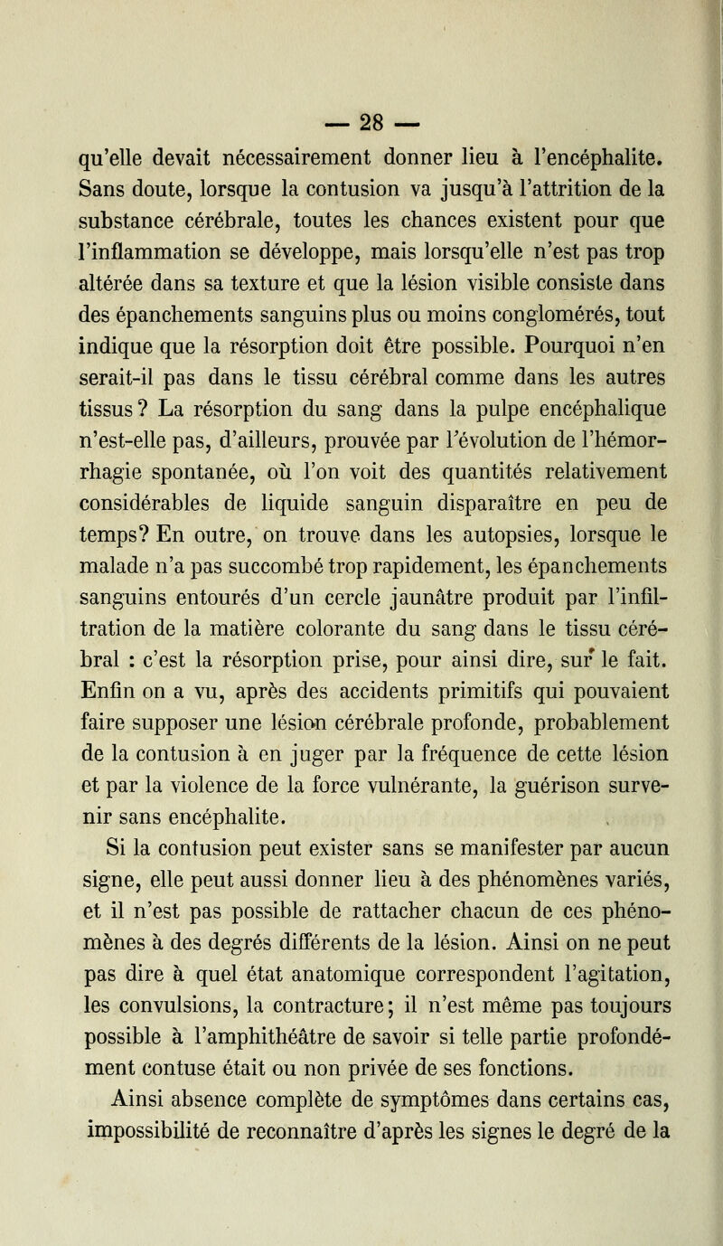 qu'elle devait nécessairement donner lieu à l'encéphalite. Sans doute, lorsque la contusion va jusqu'à l'attrition de la substance cérébrale, toutes les chances existent pour que l'inflammation se développe, mais lorsqu'elle n'est pas trop altérée dans sa texture et que la lésion visible consiste dans des épanchements sanguins plus ou moins conglomérés, tout indique que la résorption doit être possible. Pourquoi n'en serait-il pas dans le tissu cérébral comme dans les autres tissus? La résorption du sang dans la pulpe encéphalique n'est-elle pas, d'ailleurs, prouvée par l'évolution de l'hémor- rhagie spontanée, où l'on voit des quantités relativement considérables de liquide sanguin disparaître en peu de temps? En outre, on trouve dans les autopsies, lorsque le malade n'a pas succombé trop rapidement, les épanchements sanguins entourés d'un cercle jaunâtre produit par l'infil- tration de la matière colorante du sang dans le tissu céré- bral : c'est la résorption prise, pour ainsi dire, sur le fait. Enfin on a vu, après des accidents primitifs qui pouvaient faire supposer une lésion cérébrale profonde, probablement de la contusion à en juger par la fréquence de cette lésion et par la violence de la force vulnérante, la guérison surve- nir sans encéphalite. Si la contusion peut exister sans se manifester par aucun signe, elle peut aussi donner lieu à des phénomènes variés, et il n'est pas possible de rattacher chacun de ces phéno- mènes à des degrés différents de la lésion. Ainsi on ne peut pas dire à quel état anatomique correspondent l'agitation, les convulsions, la contracture; il n'est même pas toujours possible à l'amphithéâtre de savoir si telle partie profondé- ment contuse était ou non privée de ses fonctions. Ainsi absence complète de symptômes dans certains cas, impossibilité de reconnaître d'après les signes le degré de la