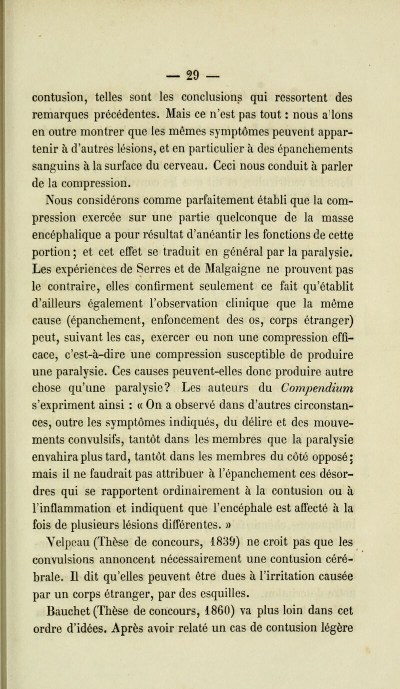 contusion, telles sont les conclusions qui ressortent des remarques précédentes. Mais ce n'est pas tout : nous alons en outre montrer que les mêmes symptômes peuvent appar- tenir à d'autres lésions, et en particulier à des épanchements sanguins à la surface du cerveau. Ceci nous conduit à parler de la compression. Nous considérons comme parfaitement établi que la com- pression exercée sur une partie quelconque de la masse encéphalique a pour résultat d'anéantir les fonctions de cette portion ; et cet effet se traduit en général par la paralysie. Les expériences de Serres et de Malgaigne ne prouvent pas le contraire, elles confirment seulement ce fait qu'établit d'ailleurs également l'observation clinique que la même cause (épanchement, enfoncement des os, corps étranger) peut, suivant les cas, exercer ou non une compression effi- cace, c'est-à-dire une compression susceptible de produire une paralysie. Ces causes peuvent-elles donc produire autre chose qu'une paralysie? Les auteurs du Compendium s'expriment ainsi : « On a observé dans d'autres circonstan- ces, outre les symptômes indiqués, du délire et des mouve- ments convulsifs, tantôt dans les membres que la paralysie envahira plus tard, tantôt dans les membres du côté opposé: mais il ne faudrait pas attribuer à l'épanchement ces désor- dres qui se rapportent ordinairement à la contusion ou à l'inflammation et indiquent que l'encéphale est affecté à la fois de plusieurs lésions différentes. » Yelpeau (Thèse de concours, 1839) ne croit pas que les convulsions annoncent nécessairement une contusion céré- brale. Il dit qu'elles peuvent être dues à l'irritation causée par un corps étranger, par des esquilles. Bauchet (Thèse de concours, 1860) va plus loin dans cet ordre d'idées. Après avoir relaté un cas de contusion légère