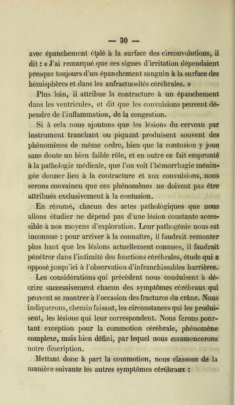 avec épanchement étalé à la surface des circonvolutions, il dit : « J'ai remarqué que ces signes d'irritation dépendaient presque toujours d'un épanchement sanguin à la surface des hémisphères et dans les anfractuosités cérébrales. » Plus loin, il attribue la contracture à un épanchement dans les ventricules, et dit que les convulsions peuvent dé- pendre de l'inflammation, de la congestion. Si à cela nous ajoutons que les lésions du cerveau par instrument tranchant ou piquant produisent souvent des phénomènes de même ordre, bien que la contusion y joue sans doute un bien faible rôle, et en outre ce fait emprunté à la pathologie médicale, que l'on voit l'hémorrhagie ménin- gée donner lieu à la contracture et aux convulsions, nous serons convaincu que ces phénomènes ne doivent pas être attribués exclusivement à la contusion. En résumé, chacun des actes pathologiques que nous allons étudier ne dépend pas d'une lésion constante acces- sible à nos moyens d'exploration. Leur pathogénie nous est inconnue : pour arriver à la connaître, il faudrait remonter plus haut que les lésions actuellement connues, il faudrait pénétrer dans l'intimité des fonctions cérébrales, étude qui a opposé jusqu'ici à l'observation d'infranchissables barrières. Les considérations qui précèdent nous conduisent à dé- crire successivement chacun des symptômes cérébraux qui peuvent se montrer à l'occasion des fractures du crâne. Nous indiquerons, chemin faisant, les circonstances qui les produi- sent, les lésions qui leur correspondent. Nous ferons pour- tant exception pour la commotion cérébrale, phénomène complexe, mais bien défini, par lequel nous commencerons notre description. Mettant donc à part la commotion, nous classons de la manière suivante les autres symptômes cérébraux :