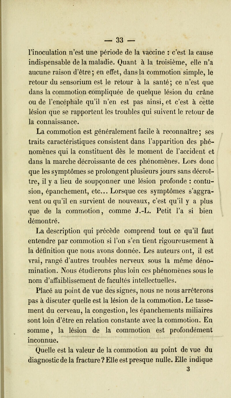 l'inoculation n'est une période de la vaccine : c'est la cause indispensable de la maladie. Quant à la troisième, elle n'a aucune raison d'être ; en effet, dans la commotion simple, le retour du sensorium est le retour à la santé ; ce n'est que dans la commotion compliquée de quelque lésion du crâne ou de l'encéphale qu'il n'en est pas ainsi, et c'est à cette lésion que se rapportent les troubles qui suivent le retour de la connaissance. La commotion est généralement facile à reconnaître ; ses traits caractéristiques consistent dans l'apparition des phé- nomènes qui la constituent dès le moment de l'accident et dans la marche décroissante de ces phénomènes. Lors donc que les symptômes se prolongent plusieurs jours sans décroî- tre, il y a lieu de soupçonner une lésion profonde : contu- sion, épanchement, etc.. Lorsque ces symptômes s'aggra- vent ou qu'il en survient de nouveaux, c'est qu'il y a plus que de la commotion, comme J.-L. Petit l'a si bien démontré. La description qui précède comprend tout ce qu'il faut entendre par commotion si l'on s'en tient rigoureusement à la définition que nous avons donnée. Les auteurs ont, il est vrai, rangé d'autres troubles nerveux sous la même déno- mination. Nous étudierons plus loin ces phénomènes sous le nom d'affaiblissement de facultés intellectuelles. Placé au point de vue des signes, nous ne nous arrêterons pas à discuter quelle est la lésion de la commotion. Le tasse- ment du cerveau, la congestion, les épanchements miliaires sont loin d'être en relation constante avec la commotion. En somme, la lésion de la commotion est profondément inconnue. Quelle est la valeur de la commotion au point de vue du diagnostic de la fracture ? Elle est presque nulle. Elle indique 3