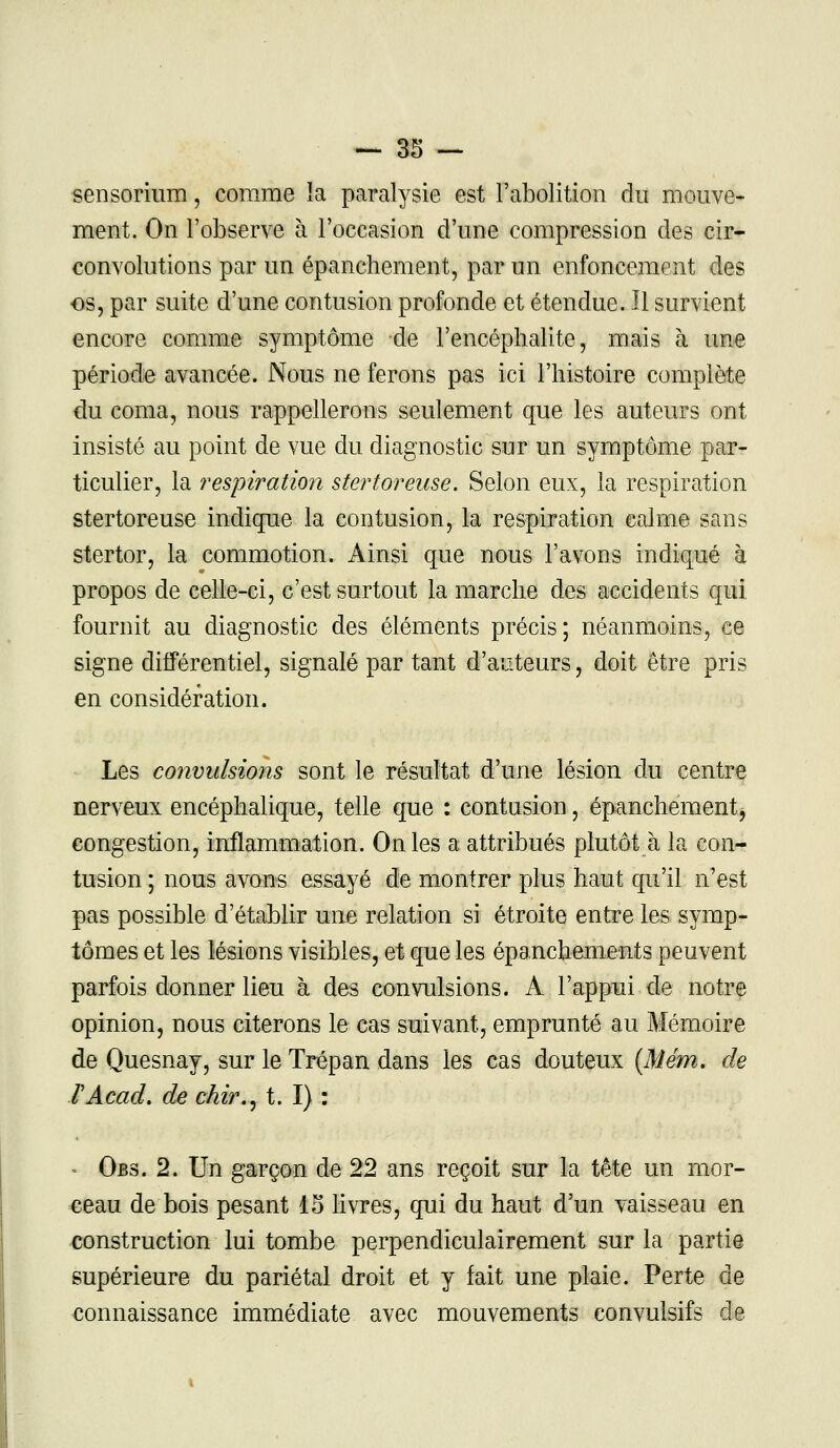 ■sensorium, comme la paralysie est l'abolition du mouve- ment. On l'observe à l'occasion d'une compression des cir- convolutions par un épanchement, par un enfoncement des os, par suite d'une contusion profonde et étendue. Il survient encore comme symptôme de l'encéphalite, mais à une période avancée. Nous ne ferons pas ici l'histoire complète du coma, nous rappellerons seulement que les auteurs ont insisté au point de vue du diagnostic sur un symptôme par- ticulier, la respiration stertoreuse. Selon eux, la respiration stertoreuse indique la contusion, la respiration calme sans stertor, la commotion. Ainsi que nous l'avons indiqué à propos de celle-ci, c'est surtout la marche des accidents qui fournit au diagnostic des éléments précis; néanmoins, ce signe différentiel, signalé par tant d'auteurs, doit être pris en considération. Les convulsions sont le résultat d'une lésion du centre nerveux encéphalique, telle que : contusion, épanchement, congestion, inflammation. On les a attribués plutôt à la con- tusion ; nous avons essayé de montrer plus haut qu'il n'est pas possible d'établir une relation si étroite entre les symp- tômes et les lésions visibles, et que les épanchements peuvent parfois donner lieu à des convulsions. A l'appui de notre opinion, nous citerons le cas suivant, emprunté au Mémoire de Quesnay, sur le Trépan dans les cas douteux (Mém. de TAcad. de chir., t. I) : ■ Obs. 2. Un garçon de 22 ans reçoit sur la tête un mor- ceau de bois pesant 15 livres, qui du haut d'un vaisseau en construction lui tombe perpendiculairement sur la partie supérieure du pariétal droit et y fait une plaie. Perte de connaissance immédiate avec mouvements convulsifs de