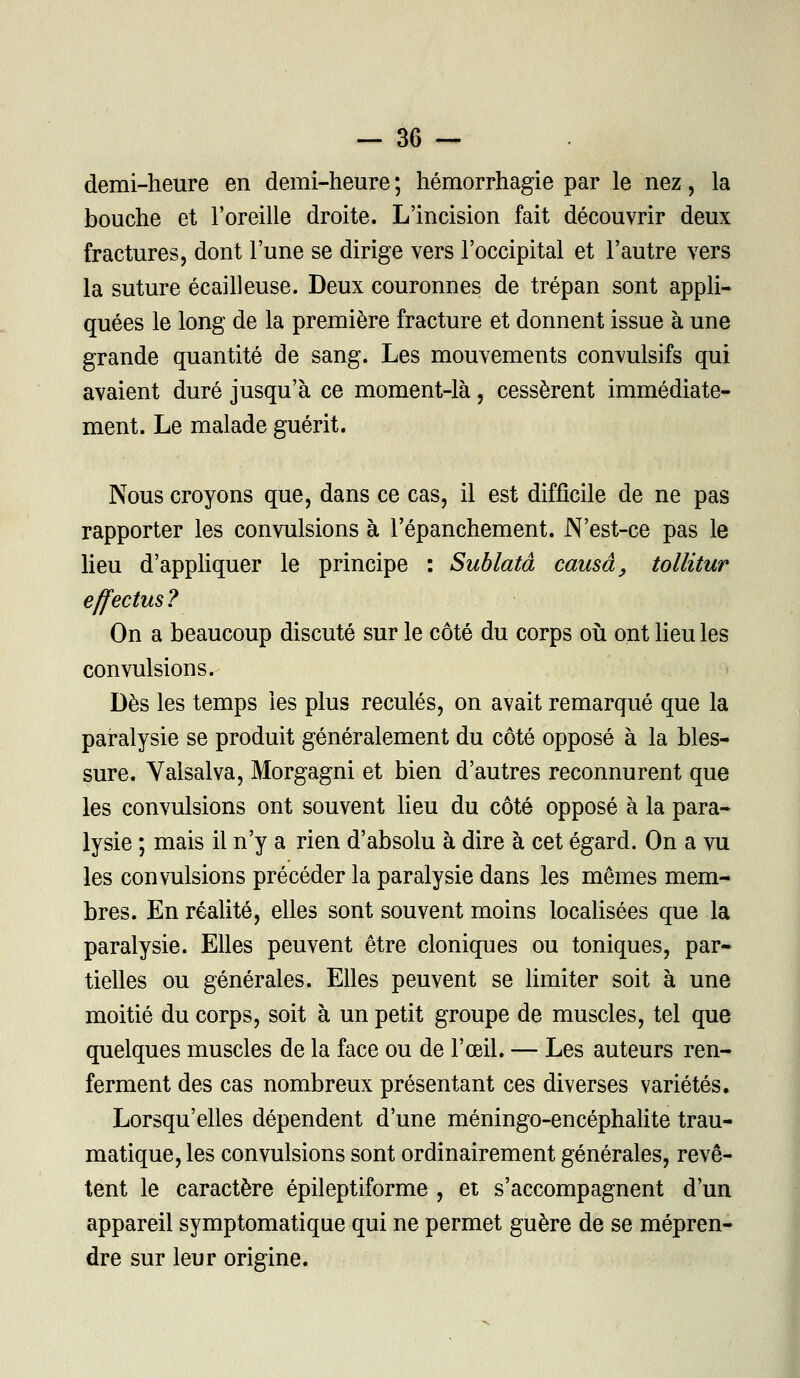 demi-heure en demi-heure ; hémorrhagie par le nez, la bouche et l'oreille droite. L'incision fait découvrir deux fractures, dont l'une se dirige vers l'occipital et l'autre vers la suture écailleuse. Deux couronnes de trépan sont appli- quées le long de la première fracture et donnent issue à une grande quantité de sang. Les mouvements convulsifs qui avaient duré jusqu'à ce moment-là, cessèrent immédiate- ment. Le malade guérit. Nous croyons que, dans ce cas, il est difficile de ne pas rapporter les convulsions à l'épanchement. N'est-ce pas le lieu d'appliquer le principe : Sublatâ causa, tollitur effectus ? On a beaucoup discuté sur le côté du corps où ont lieu les convulsions. Dès les temps les plus reculés, on avait remarqué que la paralysie se produit généralement du côté opposé à la bles- sure. Yalsalva, Morgagni et bien d'autres reconnurent que les convulsions ont souvent lieu du côté opposé à la para- lysie ; mais il n'y a rien d'absolu à dire à cet égard. On a vu les convulsions précéder la paralysie dans les mêmes mem- bres. En réalité, elles sont souvent moins localisées que la paralysie. Elles peuvent être cloniques ou toniques, par- tielles ou générales. Elles peuvent se limiter soit à une moitié du corps, soit à un petit groupe de muscles, tel que quelques muscles de la face ou de l'œil. — Les auteurs ren- ferment des cas nombreux présentant ces diverses variétés. Lorsqu'elles dépendent d'une méningo-encéphalite trau- matique, les convulsions sont ordinairement générales, revê- tent le caractère épileptiforme , et s'accompagnent d'un appareil symptomatique qui ne permet guère de se mépren- dre sur leur origine.