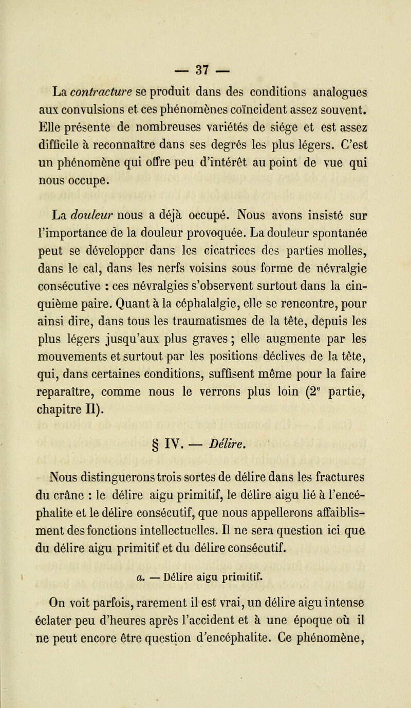 La contracture se produit dans des conditions analogues aux convulsions et ces phénomènes coïncident assez souvent. Elle présente de nombreuses variétés de siège et est assez difficile à reconnaître dans ses degrés les plus légers. C'est un phénomène qui offre peu d'intérêt au point de vue qui nous occupe. La douleur nous a déjà occupé. Nous avons insisté sur l'importance de la douleur provoquée. La douleur spontanée peut se développer dans les cicatrices des parties molles, dans le cal, dans les nerfs voisins sous forme de névralgie consécutive : ces névralgies s'observent surtout dans la cin- quième paire. Quant à la céphalalgie, elle se rencontre, pour ainsi dire, dans tous les traumatismes de la tête, depuis les plus légers jusqu'aux plus graves ; elle augmente par les mouvements et surtout par les positions déclives de la tête, qui, dans certaines conditions, suffisent même pour la faire reparaître, comme nous le verrons plus loin (2e partie, chapitre II). § IV. — Délire. Nous distinguerons trois sortes de délire dans les fractures du crâne : le délire aigu primitif, le délire aigu lié à l'encé- phalite et le délire consécutif, que nous appellerons affaiblis- ment des fonctions intellectuelles. Il ne sera question ici que du délire aigu primitif et du délire consécutif. a. — Délire aigu primitif. On voit parfois, rarement il est vrai, un délire aigu intense éclater peu d'heures après l'accident et à une époque où il ne peut encore être question d'encéphalite. Ce phénomène,