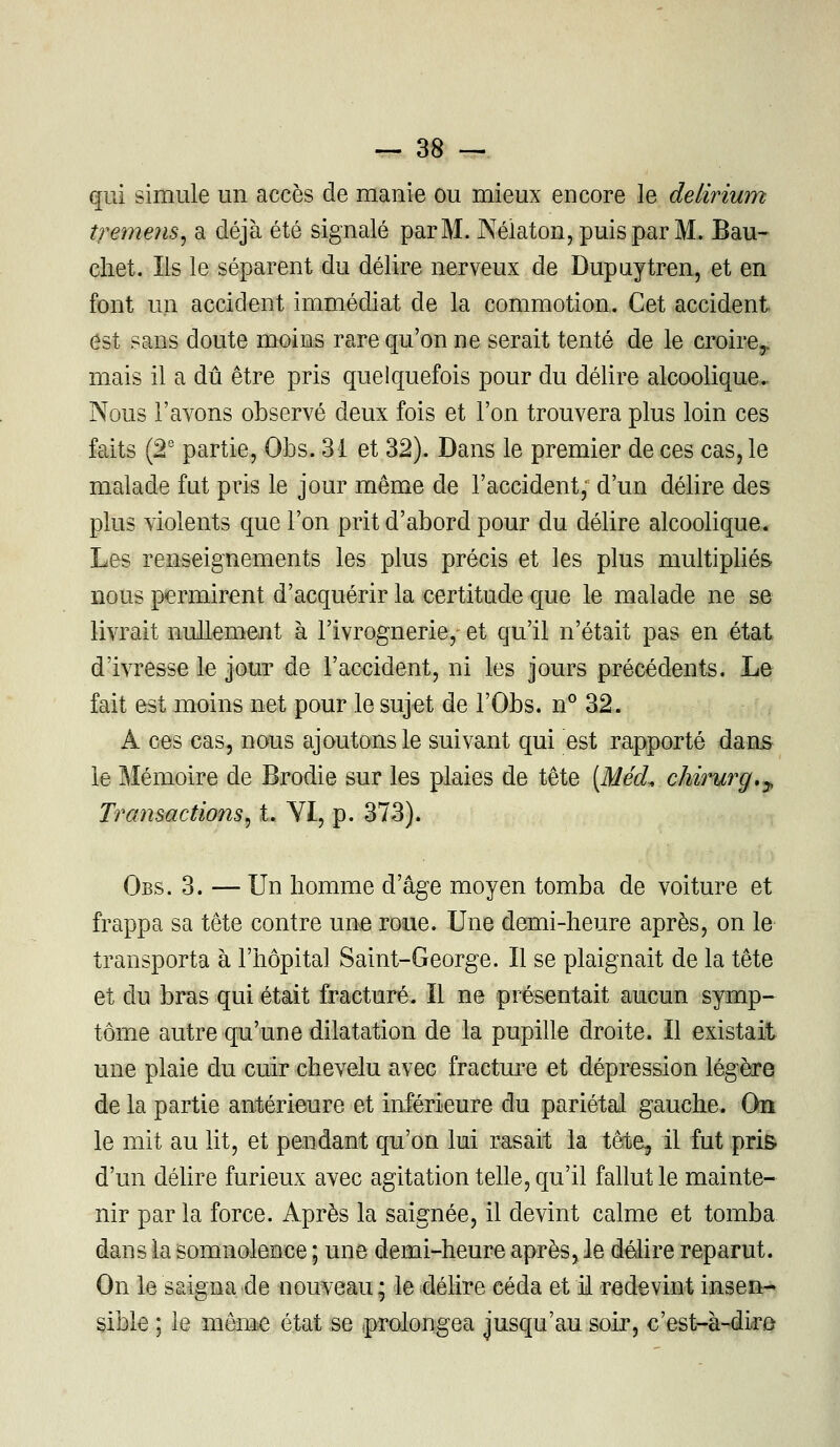 qui simule un accès de manie ou mieux encore le delirium tremens, a déjà été signalé par M. JXéiaton, puis par M. Bau- chet. Ils le séparent du délire nerveux de Dupuytren, et en font un accident immédiat de la commotion. Cet accident est sans doute moins rare qu'on ne serait tenté de le croire,, mais il a dû être pris quelquefois pour du délire alcoolique. Nous l'avons observé deux fois et l'on trouvera plus loin ces faits (2e partie, Ohs. 31 et 32). Dans le premier de ces cas, le malade fut pris le jour même de l'accident, d'un délire des plus violents que l'on prit d'abord pour du délire alcoolique. Les renseignements les plus précis et les plus multipliés nous permirent d'acquérir la certitude que le malade ne se livrait nullement à l'ivrognerie, et qu'il n'était pas en état d'ivresse le jour de l'accident, ni les jours précédents. Le fait est moins net pour le sujet de l'Obs. n° 32. A ces cas, nous ajoutons le suivant qui est rapporté dans le Mémoire de Brodie sur les plaies de tête (MécL chirurg.^ Transactions, t. YI, p. 373). Obs. 3. — Un homme d'âge moyen tomba de voiture et frappa sa tête contre une roue. Une demi-heure après, on le transporta à l'hôpital Saint-George. Il se plaignait de la tête et du bras qui était fracturé. Il ne présentait aucun symp- tôme autre qu'une dilatation de la pupille droite. Il existait une plaie du cuir chevelu avec fracture et dépression légère de la partie antérieure et inférieure du pariétal gauche. On le mit au lit, et pendant qu'on lui rasait la têto, il fut pris d'un délire furieux avec agitation telle, qu'il fallut le mainte- nir parla force. Après la saignée, il devint calme et tomba dans la somnolence ; une demi-heure après, le délire reparut. On le saigna de nouveau; le délire céda et il redevint insen- sible ; le même état se (prolongea jusqu'au soir, c'est-à-dire