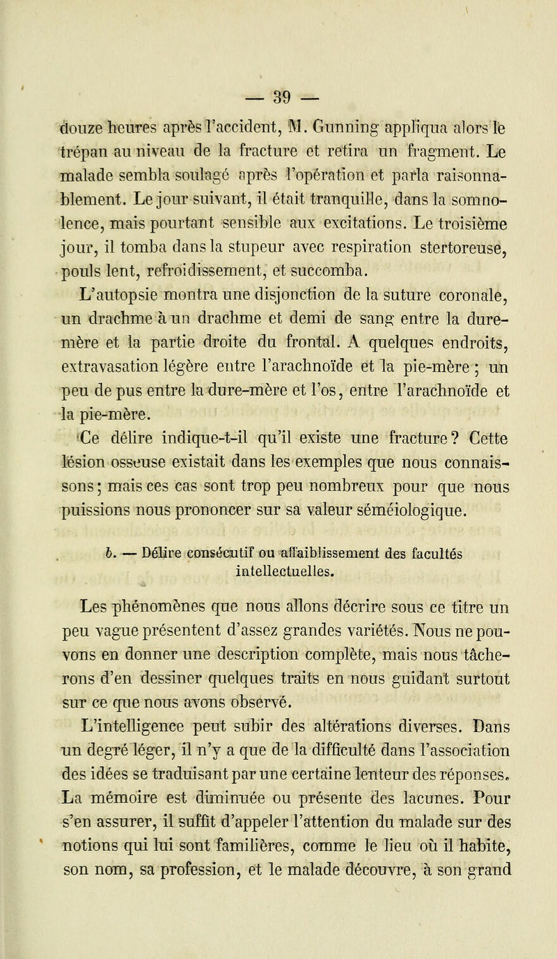 douze heures après l'accident, M. Gunning appliqua alors le trépan au niveau de la fracture et retira un fragment/Le malade sembla soulagé nprès l'opération et parla raisonna- blement. Le jour suivant, il était tranquille, dans la somno- lence, mais pourtant sensible aux excitations. Le troisième jour, il tomba dans la stupeur avec respiration stertoreuse, pouls lent, refroidissement, et succomba. L'autopsie montra une disjonction de la suture coronale, un drachme à un drachme et demi de sang entre la dure- mère et la partie droite du frontal. A quelques endroits, extravasation légère entre l'arachnoïde et la pie-mère; un peu de pus entre la dure-mère et l'os, entre l'arachnoïde et la pie-mère. Ce délire indique-t-il qu'il existe une fracture? Cette lésion osseuse existait dans les exemples que nous connais- sons; mais ces cas sont trop peu nombreux pour que nous puissions nous prononcer sur sa valeur sémëiologique. b. — Délire consécutif ou affaiblissement des facultés intellectuelles. Les phénomènes que nous allons décrire sous ce titre un peu vague présentent d'assez grandes variétés. Nous ne pou- vons en donner une description complète, mais nous tâche- rons d'en dessiner quelques traits en nous guidant surtout sut ce que nous avons observé. L'intelligence peut subir des altérations diverses. Dans un degré léger, il n'y a que de la difficulté dans l'association des idées se traduisant par une certaine lenteur des réponses. La mémoire est diminuée ou présente des lacunes. Pour s'en assurer, il suffit d'appeler l'attention du malade sur des notions qui lui sont familières, comme le lieu où il habite, son nom, sa profession, et le malade découvre, à son grand