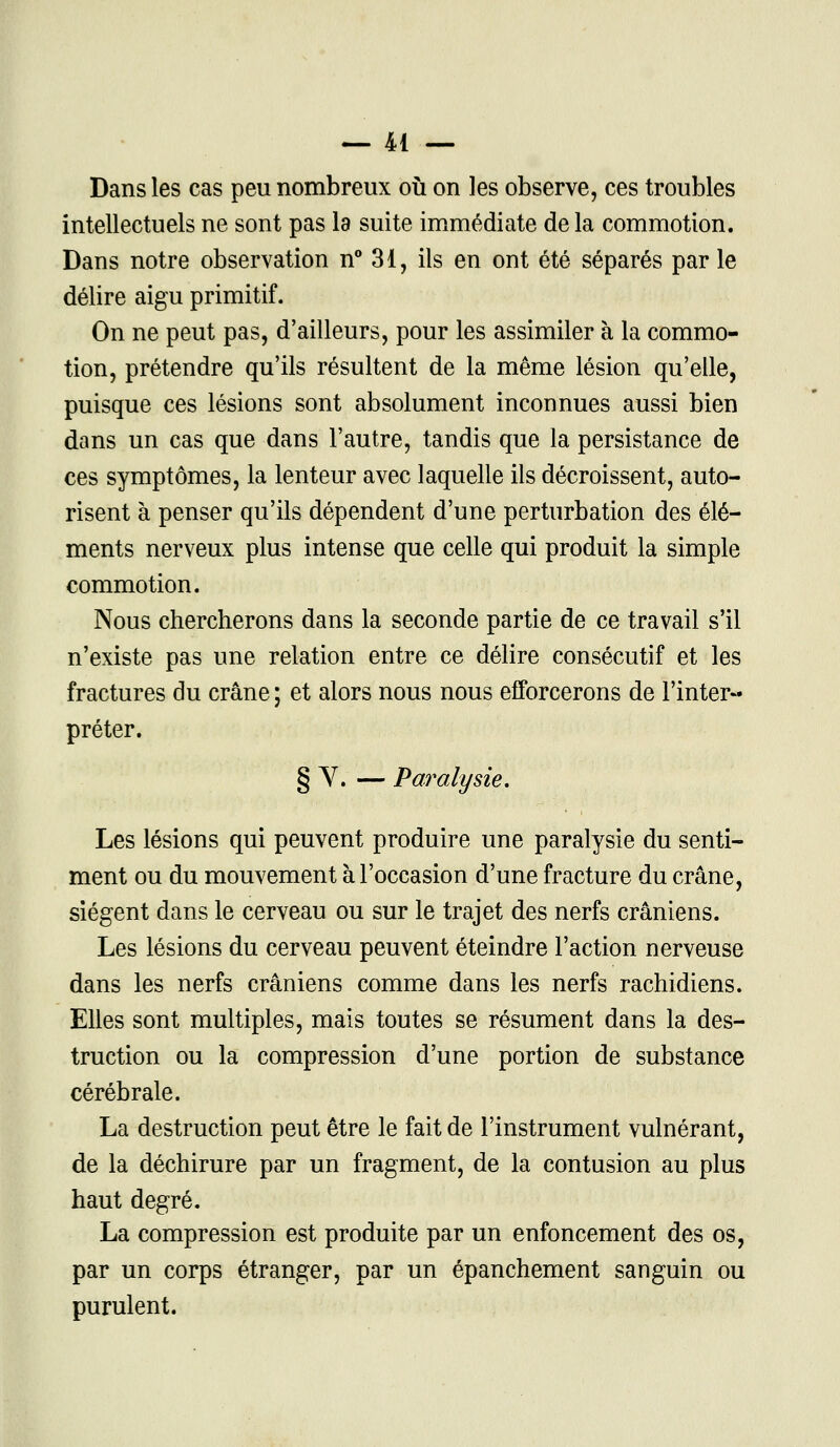 Dans les cas peu nombreux où on les observe, ces troubles intellectuels ne sont pas la suite immédiate de la commotion. Dans notre observation n° 31, ils en ont été séparés par le délire aigu primitif. On ne peut pas, d'ailleurs, pour les assimiler à la commo- tion, prétendre qu'ils résultent de la même lésion qu'elle, puisque ces lésions sont absolument inconnues aussi bien dans un cas que dans l'autre, tandis que la persistance de ces symptômes, la lenteur avec laquelle ils décroissent, auto- risent à penser qu'ils dépendent d'une perturbation des élé- ments nerveux plus intense que celle qui produit la simple commotion. Nous chercherons dans la seconde partie de ce travail s'il n'existe pas une relation entre ce délire consécutif et les fractures du crâne ; et alors nous nous efforcerons de l'inter- préter. § Y. — Paralysie. Les lésions qui peuvent produire une paralysie du senti- ment ou du mouvement à l'occasion d'une fracture du crâne, siègent dans le cerveau ou sur le trajet des nerfs crâniens. Les lésions du cerveau peuvent éteindre l'action nerveuse dans les nerfs crâniens comme dans les nerfs rachidiens. Elles sont multiples, mais toutes se résument dans la des- truction ou la compression d'une portion de substance cérébrale. La destruction peut être le fait de l'instrument vulnérant, de la déchirure par un fragment, de la contusion au plus haut degré. La compression est produite par un enfoncement des os, par un corps étranger, par un épanchement sanguin ou purulent.