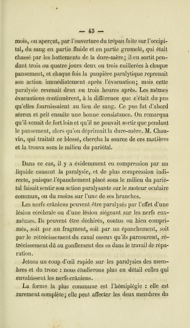 mois, on aperçut, par l'ouverture du trépan faite sur l'occipi- tal, du sang en partie fluide et en partie grumelé, qui était chassé par les battements de la dure-mère ; il en sortit pen- dant trois ou quatre jours deux ou trois cuillerées à chaque pansement, et chaque fois la paupière paralytique reprenait son action immédiatement après l'évacuation; mais cette paralysie revenait deux ou trois heures après. Les mêmes évacuations continuèrent, à la différence que c'était du pus qu'elles fournissaient au lieu de sang. Ce pus fut d'abord séreux et prit ensuite une bonne consistance. On remarqua qu'il venait de fort loin et qu'il ne pouvait sortir que pendant le pansement, alors qu'on déprimait la dure-mère. M. Chau- vin, qui traitait ce blessé, chercha la source de ces matières et la trouva sous le milieu du pariétal. Dans ce cas, il y a évidemment eu compression par un liquide causant la paralysie, et de plus compression indi- recte, puisque l'épanchement placé sous le milieu du parié- tal faisait sentir son action paralysante sur le moteur oculaire commun, ou du moins sur l'une de ses branches,. Les nerfs crâniens peuvent être paralysés par l'effet d'une lésion cérébrale ou d'une lésion siégeant sur les nerfs eux- mêmes. Ils peuvent être déchirés, contus ou bien compri- més, soit par un fragment, soit par un épanchement, soit par le rétrécissement du canal osseux qu'ils parcourent, ré- trécissement dû au gonflement des os dans le travail de répa- ration. Jetons un coup d'œil rapide sur les paralysies des mem- bres et du tronc : nous étudierons plus en détail celles qui envahissent les nerfs crâniens. La forme la plus commune est l'hémiplégie : elle est rarement complète j elle peut affecter les deux membres du