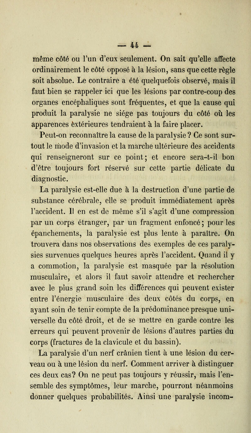 même côté ou l'un d'eux seulement. On sait qu'elle affecte ordinairement le côté opposé à la lésion, sans que cette règle soit absolue. Le contraire a été quelquefois observé, mais il faut bien se rappeler ici que les lésions par contre-coup des organes encéphaliques sont fréquentes, et que la cause qui produit la paralysie ne siège pas toujours du côté où les apparences extérieures tendraient à la faire placer. Peut-on reconnaître la cause de la paralysie ? Ce sont sur- tout le mode d'invasion et la marche ultérieure des accidents qui renseigneront sur ce point; et encore sera-t-il bon d'être toujours fort réservé sur cette partie délicate du diagnostic. La paralysie est-elle due à la destruction d'une partie de substance cérébrale, elle se produit immédiatement après l'accident. Il en est de même s'il s'agit d'une compression par un corps étranger, par un fragment enfoncé ; pour les épanchements, la paralysie est plus lente à paraître. On trouvera dans nos observations des exemples de ces paraly- sies survenues quelques heures après l'accident. Quand il y a commotion, la paralysie est masquée par la résolution musculaire, et alors il faut savoir attendre et rechercher avec le plus grand soin les différences qui peuvent exister entre l'énergie musculaire des deux côtés du corps, en ayant soin de tenir compte de la prédominance presque uni- verselle du côté droit, et de se mettre en garde contre les erreurs qui peuvent provenir de lésions d'autres parties du corps (fractures de la clavicule et du bassin). La paralysie d'un nerf crânien tient à une lésion du cer- veau ou à une lésion du nerf. Comment arriver à distinguer ces deux cas? On ne peut pas toujours y réussir, mais l'en- semble des symptômes, leur marche, pourront néanmoins donner quelques probabilités. Ainsi une paralysie incom-