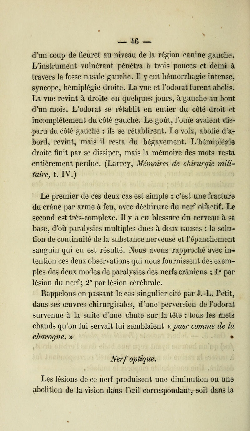 d'un coup de fleuret au niveau de la région canine gauche. L'instrument vulnérant pénétra à trois pouces et demi à travers la fosse nasale gauche. Il y eut hémorrhagie intense, syncope, hémiplégie droite. La vue et l'odorat furent abolis. La vue revint à droite en quelques jours, à gauche au bout d'un mois. L'odorat se rétablit en entier du côté droit et incomplètement du côté gauche. Le goût, l'ouïe avaient dis- paru du côté gauche : ils se rétablirent. La voix, abolie d'a- bord, revint, mais il resta du bégayement. L'hémiplégie droite finit par se dissiper, mais la mémoire des mots resta entièrement perdue. (Larrey, Mémoires de chirurgie mili- taire, t. IY.) Le premier de ces deux cas est simple : c'est une fracture du crâne par arme à feu, avec déchirure du nerf olfactif. Le second est très-complexe. Il y a eu blessure du cerveau à sa base, d'où paralysies multiples dues à deux causes : la solu- tion de continuité de la substance nerveuse et l'épanchement sanguin qui en est résulté. Nous avons rapproché avec in- tention ces deux observations qui nous fournissent des exem- ples des deux modes de paralysies des nerfs crâniens ; Ie par lésion du nerf; 2° par lésion cérébrale. Rappelons en passant le cas singulier cité par J.-L. Petit, dans ses œuvres chirurgicales, d'une perversion de l'odorat survenue à la suite d'une chute sur la tête : tous les mets chauds qu'on lui servait lui semblaient « puer comme de la charogne, » • Nerf optique. Les lésions de ce nerf produisent une diminution ou une abolition de la vision dans Pœil correspondant, soit dans la