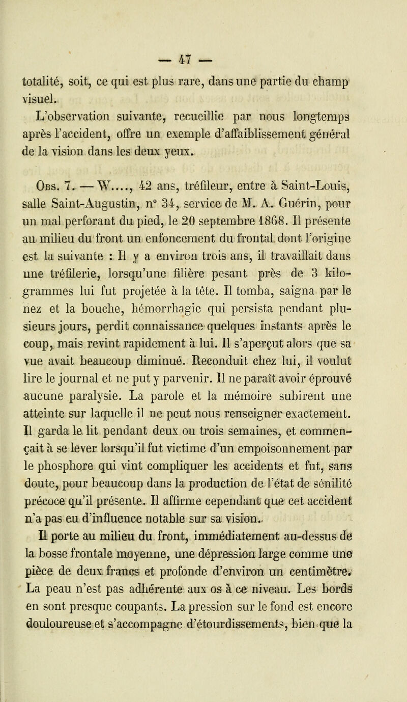 totalité, soit, ce qui est plus rare, dans une partie du champ visuel. L'observation suivante, recueillie par nous longtemps après l'accident, offre un exemple d'affaiblissement général de la vision dans les deux yeux. Obs. 7. —W...., 42 ans, tréfileur, entre à Saint-Louis, salle Saint-Augustin, n° 34, service de M. A. Guérin, pour un mal perforant du pied, le 20 septembre 1868. Il présente au milieu du front un enfoncement du frontal, dont l'origine est. la suivante : Il y a environ trois ans, il travaillait clans une tréfilerie, lorsqu'une filière pesant près de 3 kilo- grammes lui fut projetée à la tête. Il tomba, saigna par le nez et la bouche, hémorrhagie qui persista pendant plu- sieurs jours, perdit connaissance quelques instants après le coup,, mais revint rapidement à lui. Il s'aperçut alors que sa vue avait beaucoup diminué. Reconduit chez lui, il voulut lire le journal et ne put y parvenir. Il ne paraît avoir éprouvé aucune paralysie. La parole et la mémoire subirent une atteinte sur laquelle il ne peut nous renseigner exactement. Il garda le lit pendant deux ou trois semaines, et commen- çait à se lever lorsqu'il fut victime d'un empoisonnement par le phosphore qui vint compliquer les accidents et fut, sans doute, pour beaucoup dans la production de l'état de sénilité précoce qu'il présente. Il affirme cependant que cet accident n'a pas eu d'influence notable sur sa vision. H porte au milieu du front, immédiatement au-dessus de la bosse frontale moyenne, une dépression large comme une pièce de deux francs et profonde d'environ un centimètre; La peau n'est pas adhérente aux os à ce niveau. Les bords en sont presque coupants. La pression sur le fond est encore douloureuse et s'accompagne d'étourdissements, bien que la