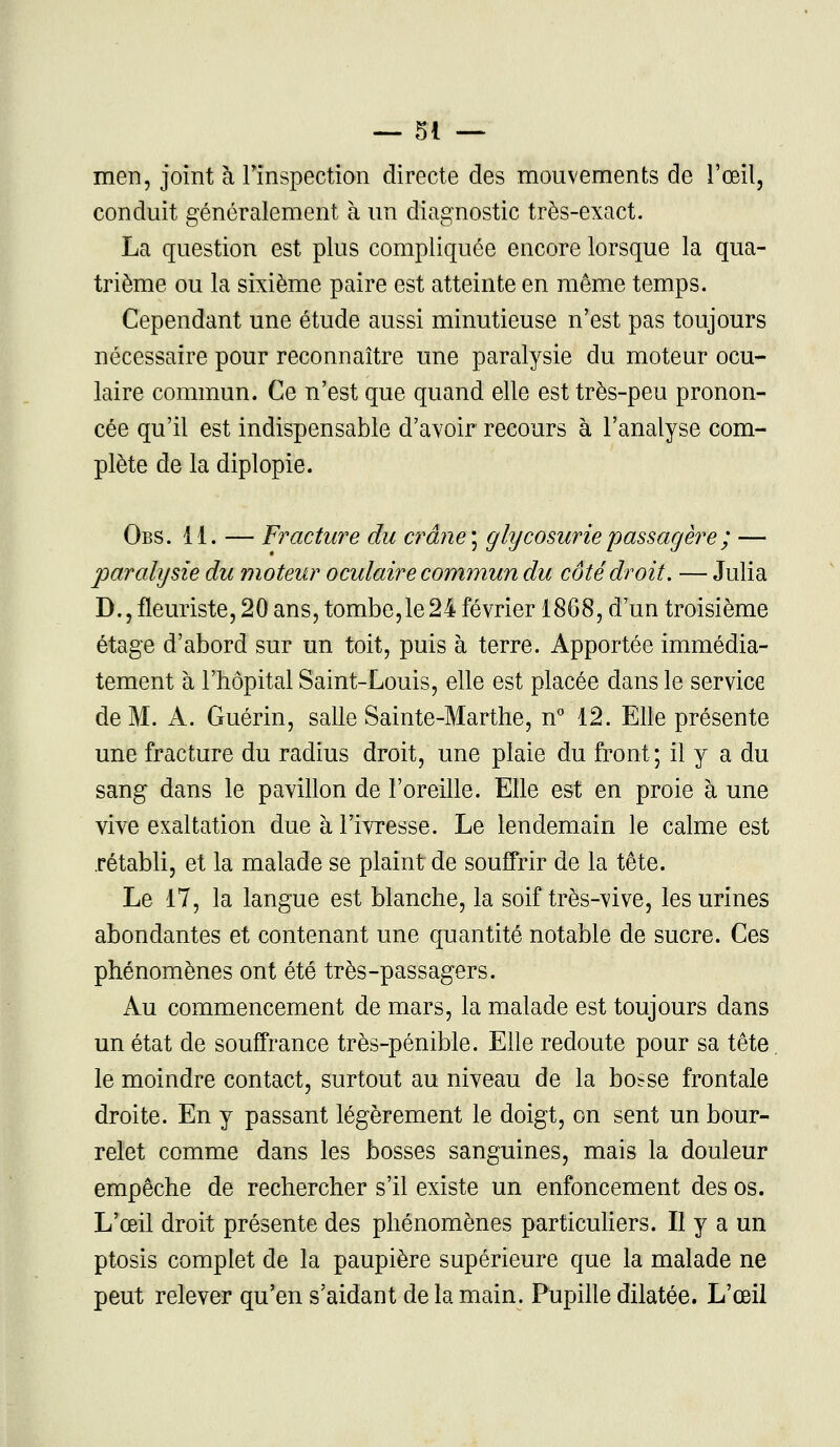 men, joint à l'inspection directe des mouvements de l'œil, conduit généralement à un diagnostic très-exact. La question est plus compliquée encore lorsque la qua- trième ou la sixième paire est atteinte en même temps. Cependant une étude aussi minutieuse n'est pas toujours nécessaire pour reconnaître une paralysie du moteur ocu- laire commun. Ce n'est que quand elle est très-peu pronon- cée qu'il est indispensable d'avoir recours à l'analyse com- plète de la diplopie. Obs. 11. — Fracture du crâne] glycosurie passagère ; — paralysie du moteur oculaire commun du côté droit. — Julia D., fleuriste, 20 ans, tombe,le24 février 1868, d'un troisième étage d'abord sur un toit, puis à terre. Apportée immédia- tement à l'hôpital Saint-Louis, elle est placée dans le service de M. A. Guérin, salle Sainte-Marthe, n° 12. Elle présente une fracture du radius droit, une plaie du front; il y a du sang dans le pavillon de l'oreille. Elle est en proie à une vive exaltation due à l'ivresse. Le lendemain le calme est rétabli, et la malade se plaint de souffrir de la tête. Le 17, la langue est blanche, la soif très-vive, les urines abondantes et contenant une quantité notable de sucre. Ces phénomènes ont été très-passagers. Au commencement de mars, la malade est toujours dans un état de souffrance très-pénible. Elle redoute pour sa tête le moindre contact, surtout au niveau de la bosse frontale droite. En y passant légèrement le doigt, on sent un bour- relet comme dans les bosses sanguines, mais la douleur empêche de rechercher s'il existe un enfoncement des os. L'œil droit présente des phénomènes particuliers. Il y a un ptosis complet de la paupière supérieure que la malade ne peut relever qu'en s'aidant de la main. Pupille dilatée. L'œil