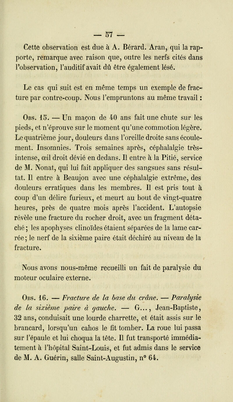 — §7 — Cette observation est due à A. Bérard. Aran, qui la rap- porte, remarque avec raison que, outre les nerfs cités dans l'observation, l'auditif avait dû être également lésé. Le cas qui suit est en même temps un exemple de frac« ture par contre-coup. Nous l'empruntons au même travail : Obs. 15. — Un maçon de 40 ans fait une chute sur les pieds, et n'éprouve sur le moment qu'une commotion légère. Le quatrième jour, douleurs dans l'oreille droite sans écoule- ment. Insomnies. Trois semaines après, céphalalgie très- intense, œil droit dévié en dedans. Il entre à la Pitié, service de M. Nonat, qui lui fait appliquer des sangsues sans résul- tat. Il entre à Beaujon avec une céphalalgie extrême, des douleurs erratiques dans les membres. Il est pris tout à coup d'un délire furieux, et meurt au bout de vingt-quatre heures, près de quatre mois après l'accident. L'autopsie révèle une fracture du rocher droit, avec un fragment déta- ché ; les apophyses clinoïdes étaient séparées de la lame car- rée ; le nerf de la sixième paire était déchiré au niveau de la fracture. Nous avons nous-même recueilli un fait de paralysie du moteur oculaire externe. Obs. 16. — Fracture de la base du crâne. — Paralysie de la sixième paire à gauche. — G..., Jean-Baptiste, 32 ans, conduisait une lourde charrette, et était assis sur le brancard, lorsqu'un cahos le fit tomber. La roue lui passa sur l'épaule et lui choqua la tête. Il fut transporté immédia- tement à l'hôpital Saint-Louis, et fut admis dans le service de M. A. Guérin, salle Saint-Augustin, n° 64.