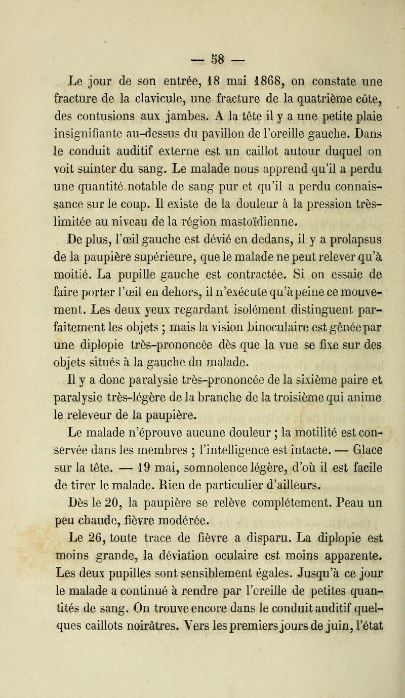 Le jour de son entrée, 18 mai 1868, on constate une fracture de la clavicule, une fracture de la quatrième côte, des contusions aux jambes. A la tête il y a une petite plaie insignifiante au-dessus du pavillon de l'oreille gauche. Dans le conduit auditif externe est un caillot autour duquel on voit suinter du sang. Le malade nous apprend qu'il a perdu une quantité notable de sang pur et qu'il a perdu connais- sance sur le coup. Il existe de la douleur à la pression très- limitée au niveau de la région mastoïdienne. De plus, l'œil gauche est dévié en dedans, il y a prolapsus de la paupière supérieure, que le malade ne peut relever qu'à moitié. La pupille gauche est contractée. Si on essaie de faire porter l'œil en dehors, il n'exécute qu'à peine ce mouve- ment. Les deux yeux regardant isolément distinguent par- faitement les objets ; mais la vision binoculaire est gênée par une diplopie très-prononcée dès que la vue se fixe sur des objets situés à la gauche du malade. Il y a donc paralysie très-prononcée de la sixième paire et paralysie très-légère de la branche de la troisième qui anime le releveur de la paupière. Le malade n'éprouve aucune douleur ; la motilité est con- servée dans les membres ; l'intelligence est intacte. — Glace sur la tête. — 19 mai, somnolence légère, d'où il est facile de tirer le malade. Rien de particulier d'ailleurs. Dès le 20, la paupière se relève complètement. Peau un peu chaude, fièvre modérée. Le 26, toute trace de fièvre a disparu. La diplopie est moins grande, la déviation oculaire est moins apparente. Les deux pupilles sont sensiblement égales. Jusqu'à ce jour le malade a continué à rendre par l'oreille de petites quan- tités de sang. On trouve encore dans le conduit auditif quel- ques caillots noirâtres. Yers les premiers jours de juin, l'état