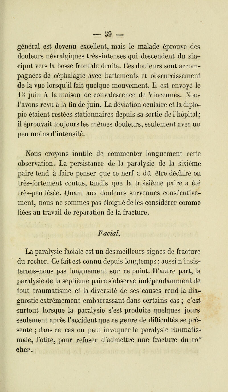 général est devenu excellent, mais le malade éprouve des douleurs névralgiques très-intenses qui descendent du sin- ciput vers la bosse frontale droite. Ces douleurs sont accom- pagnées de céplialagie avec battements et obscurcissement de la vue lorsqu'il fait quelque mouvement. 11 est envoyé le 13 juin à la maison de convalescence de Vincennes. Nous l'avons revu à la fin de juin. La déviation oculaire et la diplo- pie étaient restées stationnaires depuis sa sortie de l'hôpital ; il éprouvait toujours les mêmes douleurs, seulement avec un peu moins d'intensité. Nous croyons inutile de commenter longuement cette observation. La persistance de la paralysie de la sixième paire tend à faire penser que ce nerf a dû être déchiré ou très-fortement contus, tandis que la troisième paire a été très-peu lésée. Quant aux douleurs survenues consécutive- ment, nous ne sommes pas éloigné de les considérer comme liées au travail de réparation de la fracture. FaciaL La paralysie faciale est un des meilleurs signes de fracture du rocher. Ce fait est connu depuis longtemps ; aussi n'insis- terons-nous pas longuement sur ce point. D'autre part, la paralysie de la septième paire s'observe indépendamment de tout traumatisme et la diversité de ses causes rend la dia- gnostic extrêmement embarrassant dans certains cas ; c'est surtout lorsque la paralysie s'est produite quelques jours seulement après l'accident que ce genre de difficultés se pré- sente ; dans ce cas on peut invoquer la paralysie rhumatis- male, l'otite, pour refuser d'admettre une fracture du ro cher.