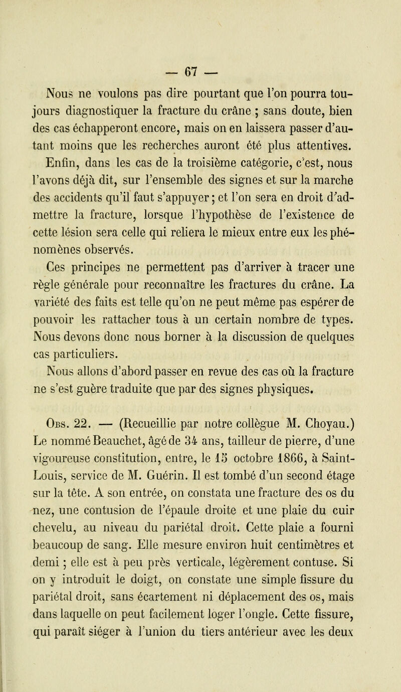 Nous ne voulons pas dire pourtant que l'on pourra tou- jours diagnostiquer la fracture du crâne ; sans doute, bien des cas échapperont encore, mais on en laissera passer d'au- tant moins que les recherches auront été plus attentives. Enfin, dans les cas de la troisième catégorie, c'est, nous l'avons déjà dit, sur l'ensemble des signes et sur la marche des accidents qu'il faut s'appuyer ; et l'on sera en droit d'ad- mettre la fracture, lorsque l'hypothèse de l'existence de cette lésion sera celle qui reliera le mieux entre eux les phé- nomènes observés. Ces principes ne permettent pas d'arriver à tracer une règle générale pour reconnaître les fractures du crâne. La variété des faits est telle qu'on ne peut même pas espérer de pouvoir les rattacher tous à un certain nombre de types. Nous devons donc nous borner à la discussion de quelques cas particuliers. Nous allons d'abord passer en revue des cas où la fracture ne s'est guère traduite que par des signes physiques. Obs. 22. — (Recueillie par notre collègue M. Choyau.) Le nommé Beauchet, âgé de 34 ans, tailleur de pierre, d'une vigoureuse constitution, entre, le 15 octobre 1866, à Saint- Louis, service de M. Guérin. Il est tombé d'un second étage sur la tête. A son entrée, on constata une fracture des os du nez, une contusion de l'épaule droite et une plaie du cuir chevelu, au niveau du pariétal droit. Cette plaie a fourni beaucoup de sang. Elle mesure environ huit centimètres et demi ; elle est à peu près verticale, légèrement contuse. Si on y introduit le doigt, on constate une simple fissure du pariétal droit, sans écartement ni déplacement des os, mais dans laquelle on peut facilement loger l'ongle. Cette fissure, qui paraît siéger à l'union du tiers antérieur avec les deux