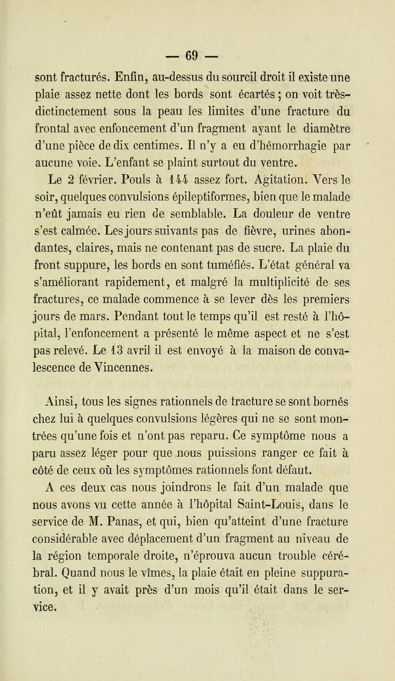 sont fracturés. Enfin, au-dessus du sourcil droit il existe une plaie assez nette dont les bords sont écartés ; on voit très- dictinctement sous la peau les limites d'une fracture du frontal avec enfoncement d'un fragment ayant le diamètre d'une pièce de dix centimes. Il n'y a eu d'hémorrhagie par aucune voie. L'enfant se plaint surtout du ventre. Le 2 février. Pouls à 144 assez fort. Agitation. Vers le soir, quelques convulsions épileptiformes, bien que le malade n'eût jamais eu rien de semblable. La douleur de ventre s'est calmée. Les jours suivants pas de fièvre, urines abon- dantes, claires, mais ne contenant pas de sucre. La plaie du front suppure, les bords en sont tuméfiés. L'état général va s'améliorant rapidement, et malgré la multiplicité de ses fractures, ce malade commence à se lever dès les premiers jours de mars. Pendant tout le temps qu'il est resté à l'hô- pital, l'enfoncement a présenté le même aspect et ne s'est pas relevé. Le 13 avril il est envoyé à la maison de conva- lescence de Yincennes. Ainsi, tous les signes rationnels de fracture se sont bornés chez lui à quelques convulsions légères qui ne se sont mon- trées qu'une fois et n'ont pas reparu. Ce symptôme nous a paru assez léger pour que nous puissions ranger ce fait à côté de ceux où les symptômes rationnels font défaut. A ces deux cas nous joindrons le fait d'un malade que nous avons vu cette année à l'hôpital Saint-Louis, dans le service de M. Panas, et qui, bien qu'atteint d'une fracture considérable avec déplacement d'un fragment au niveau de la région temporale droite, n'éprouva aucun trouble céré- bral. Quand nous le vîmes, la plaie était en pleine suppura- tion, et il y avait près d'un mois qu'il était dans le ser- vice.