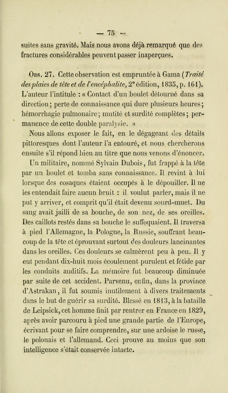 — 7g *~ suites sans gravité. Mais nous avons déjà remarqué que des fractures considérables peuvent passer inaperçues. Obs. 27. Cette observation est empruntée à Gama [Traité des plaies de tète et de l'encéphalite, 2e édition, 1835, p. 161). L'auteur l'intitule : « Contact d'un boulet détourné dans sa direction ; perte de connaissance qui dure plusieurs heures ; hémorrhagie pulmonaire ; mutité et surdité complètes ; per- manence de cette double paralysie. » Nous allons exposer le fait, en le dégageant des détails pittoresques dont l'auteur l'a entouré, et nous chercherons ensuite s'il répond bien au titre que nous venons d'énoncer. Un militaire, nommé Sylvain Dubois, fut frappé à la tête par un boulet et tomba sans connaissance. Il revint à lui lorsque des cosaques étaient occupés à le dépouiller. Il ne les entendait faire aucun bruit : il voulut parler, mais il ne put y arriver, et comprit qu'il était devenu sourd-muet. Du sang avait jailli de sa bouche, de son nez, de ses oreilles. Des caillots restés dans sa bouche le suffoquaient. Il traversa à pied l'Allemagne, la Pologne, la Russie, souffrant beau- coup de la tête et éprouvant surtout des douleurs lancinantes dans les oreilles. Ces douleurs se calmèrent peu à peu. Il y eut pendant dix-huit mois écoulement purulent et fétide par les conduits auditifs. La mémoire fut beaucoup diminuée par suite de cet accident. Parvenu, enfin, dans la province d'Astrakan, il fut soumis inutilement à divers traitements dans le but de guérir sa surdité. Blessé en 1813, à la bataille de Leipsick, cet homme finit par rentrer en France en 1829, après avoir parcouru à pied une grande partie de l'Europe, écrivant pour se faire comprendre, sur une ardoise le russe, le polonais et l'allemand. Ceci prouve au moins que son intelligence s'était conservée intacte.