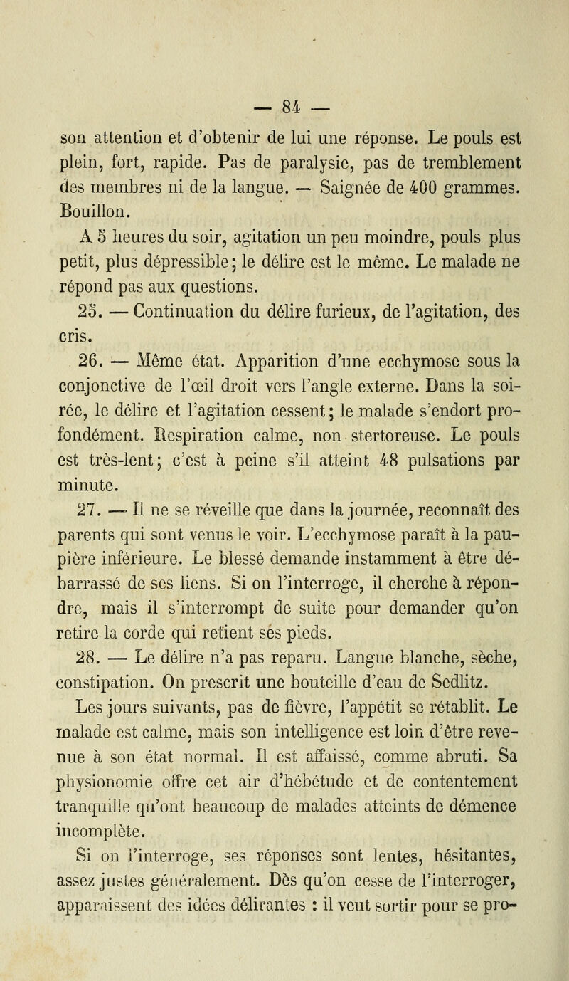 son attention et d'obtenir de lui une réponse. Le pouls est plein, fort, rapide. Pas de paralysie, pas de tremblement des membres ni de la langue. — Saignée de 400 grammes. Bouillon. A 5 heures du soir, agitation un peu moindre, pouls plus petit, plus dépressible ; le délire est le même. Le malade ne répond pas aux questions. 25. — Continuation du délire furieux, de l'agitation, des cris. 26. — Même état. Apparition d'une ecchymose sous la conjonctive de l'œil droit vers l'angle externe. Dans la soi- rée, le délire et l'agitation cessent ; le malade s'endort pro- fondément. Respiration calme, non stertoreuse. Le pouls est très-lent; c'est à peine s'il atteint 48 pulsations par minute. 27. — Il ne se réveille que dans la journée, reconnaît des parents qui sont venus le voir. L'ecchymose paraît à la pau- pière inférieure. Le blessé demande instamment à être dé- barrassé de ses liens. Si on l'interroge, il cherche à répon- dre, mais il s'interrompt de suite pour demander qu'on retire la corde qui retient ses pieds. 28. — Le délire n'a pas reparu. Langue blanche, sèche, constipation. On prescrit une bouteille d'eau de Sedlitz. Les jours suivants, pas de fièvre, l'appétit se rétablit. Le malade est calme, mais son intelligence est loin d'être reve- nue à son état normal. Il est affaissé, comme abruti. Sa physionomie offre cet air d'hébétude et de contentement tranquille qu'ont beaucoup de malades atteints de démence incomplète. Si on l'interroge, ses réponses sont lentes, hésitantes, assez justes généralement. Dès qu'on cesse de l'interroger, apparaissent des idées délirantes : il veut sortir pour se pro-