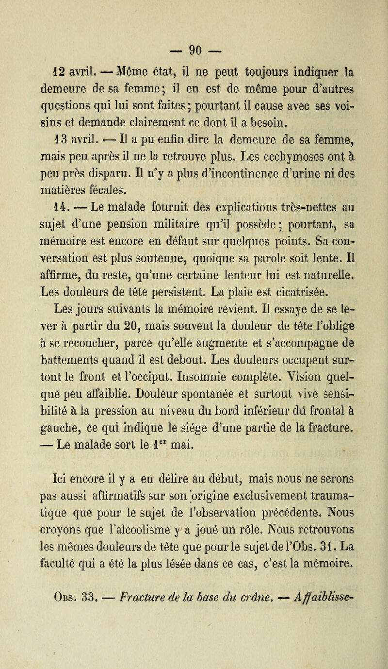 12 avril. — Même état, il ne peut toujours indiquer la demeure de sa femme ; il en est de même pour d'autres questions qui lui sont faites ; pourtant il cause avec ses voi- sins et demande clairement ce dont il a besoin. 13 avril. — Il a pu enfin dire la demeure de sa femme, mais peu après il ne la retrouve plus. Les ecchymoses ont à peu près disparu. H n'y a plus d'incontinence d'urine ni des matières fécales. 14. — Le malade fournit des explications très-nettes au sujet d'une pension militaire qu'il possède; pourtant, sa mémoire est encore en défaut sur quelques points. Sa con- versation est plus soutenue, quoique sa parole soit lente. Il affirme, du reste, qu'une certaine lenteur lui est naturelle. Les douleurs de tête persistent. La plaie est cicatrisée. Les jours suivants la mémoire revient. Il essaye de se le- ver à partir du 20, mais souvent la douleur de tête l'oblige à se recoucher, parce qu'elle augmente et s'accompagne de battements quand il est debout. Les douleurs occupent sur- tout le front et l'occiput. Insomnie complète. Yision quel- que peu affaiblie. Douleur spontanée et surtout vive sensi- bilité à la pression au niveau du bord inférieur dû frontal à gauche, ce qui indique le siège d'une partie de la fracture. — Le malade sort le 1er mai. Ici encore il y a eu délire au début, mais nous ne serons pas aussi affirmatifs sur son origine exclusivement trauma- tique que pour le sujet de l'observation précédente. Nous croyons que l'alcoolisme y a joué un rôle. Nous retrouvons les mêmes douleurs de tête que pour le sujet del'Obs. 31. La faculté qui a été la plus lésée dans ce cas, c'est la mémoire. Obs. 33. — Fracture de la base du crâne, — Affaiblisse-