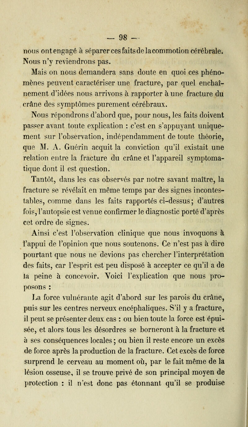 nous ont engagé à séparer ces faits de la commotion cérébrale. Nous n'y reviendrons pas. Mais on nous demandera sans doute en quoi ces phéno- mènes peuvent caractériser une fracture, par quel enchaî- nement d'idées nous arrivons à rapporter à une fracture du crâne des symptômes purement cérébraux. Nous répondrons d'abord que, pour nous, les faits doivent passer avant toute explication : c'est en s'appuyant unique- ment sur l'observation, indépendamment de toute théorie, que M. A. Guérin acquit la conviction qu'il existait une relation entre la fracture du crâne et l'appareil symptoma- tique dont il est question. Tantôt, dans les cas observés par notre savant maître, la fracture se révélait en même temps par des signes incontes- tables, comme dans les faits rapportés ci-dessus ; d'autres fois, l'autopsie est venue confirmer le diagnostic porté d'après cet ordre de signes. Ainsi c'est l'observation clinique que nous invoquons à l'appui de l'opinion que nous soutenons. Ce n'est pas à dire pourtant que nous ne devions pas chercher l'interprétation des faits, car l'esprit est peu disposé à accepter ce qu'il a de la peine à concevoir. Voici l'explication que nous pro- posons : La force vulnérante agit d'abord sur les parois du crâne, puis sur les centres nerveux encéphaliques. S'il y a fracture, il peut se présenter deux cas : ou bien toute la force est épui- sée, et alors tous les désordres se borneront à la fracture et à ses conséquences locales ; ou bien il reste encore un excès de force après la production de la fracture. Cet excès de force surprend le cerveau au moment où, par le fait même de la lésion osseuse, il se trouve privé de son principal moyen de protection : il n'est donc pas étonnant qu'il se produise