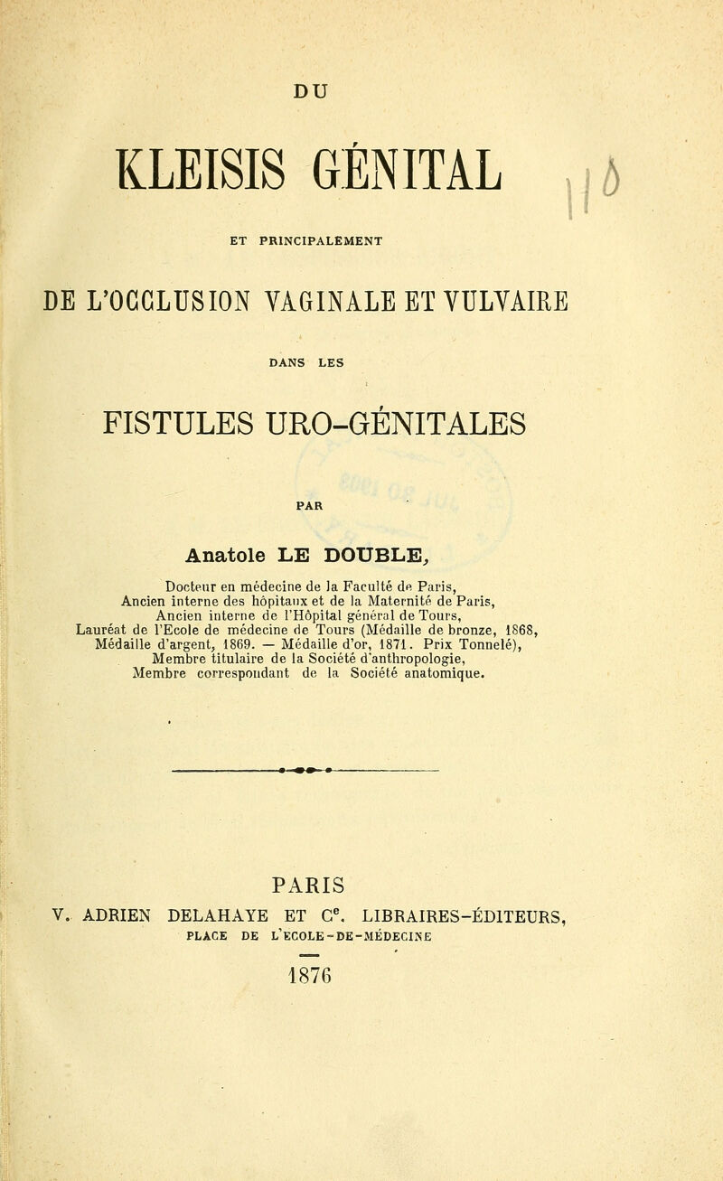 DU KLEISIS GÉNITAL ,|A ET PRINCIPALEMENT DE L'OCCLUSION YAGINALE ET VULVAIRE DANS LES FISTULES URO-GENITALES Anatole LE DOUBLE, Docteur en médecine de la Faculté de Paris, Ancien interne des hôpitaux et de la Maternité de Paris, Ancien interne de l'Hôpital général de Tours, Lauréat de l'Ecole de médecine de Tours (Médaille de bronze, 1868, Médaille d'argent, 1869. — Médaille d'or, 1871. Prix Tonnelé), Membre titulaire de la Société d'anthropologie, Membre correspondant de la Société anatomique. PARIS V. ADRIEN DELAHAYE ET C^ LIBRAIRES-ÉDITEURS, PLACE DE l'école-DE-MÉDECINE 1876