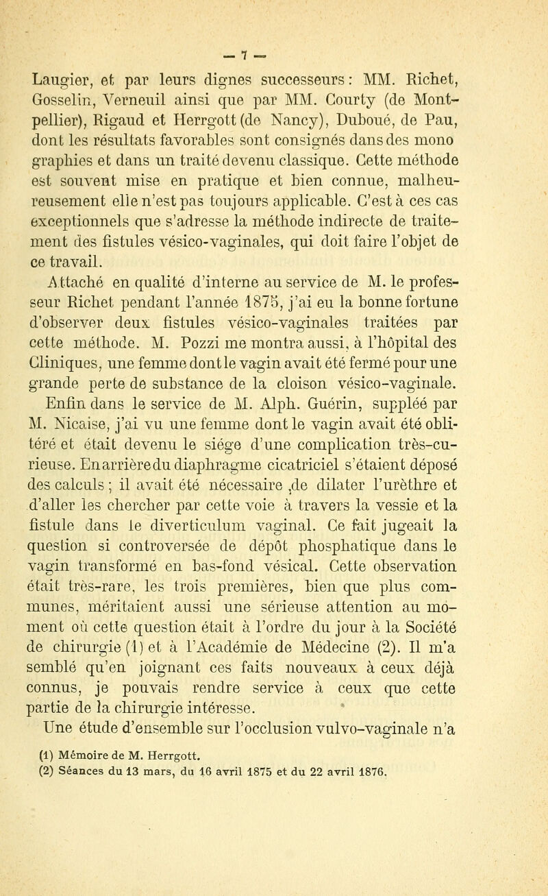 Laugier, et par leurs dignes successeurs : MM. Richet, Gosselin, Verneuil ainsi que par MM. Gourty (de Mont- pellier), Rigaud et Herrgott(de Nancy), Duboué, de Pau, dont les résultats favorables sont consignés dans des mono graphies et dans un traité devenu classique. Cette méthode est souvent mise en pratique et bien connue, malheu- reusement elle n'est pas toujours applicable. C'est à ces cas exceptionnels que s'adresse la méthode indirecte de traite- ment des fistules vésico-vaginales, qui doit faire l'objet de ce travail. i\ ttaché en qualité d'interne au service de M. le profes- seur Richet pendant l'année 187S, j'ai eu la bonne fortune d'observer deux fistules vésico-vaginales traitées par cette méthode. M. Pozzi me montra a,ussi, à l'hôpital des Cliniques, une femme dont le vagin avait été fermé pour une grande perte de substance de la cloison vésico-vaginale. Enfin dans le service de M. Alph. Guérin, suppléé par M. Nicaise, j'ai vu une femme dont le vagin avait été obli- téré et était devenu le siège d'une complication très-cu- rieuse. En arrière du diaphragme cicatriciel s'étaient déposé des calculs ; il avait été nécessaire ^de dilater l'urèthre et d'aller les chercher par cette voie à travers la vessie et la fistule dans le diverticulum vaginal. Ce fait jugeait la question si controversée de dépôt phosphatique dans le vagin transformé en bas-fond vésical. Cette observation était très-rare, les trois premières, bien que plus com- munes, méritaient aussi une sérieuse attention au mo- ment où cette question était à l'ordre du jour à la Société de chirurgie (1) et à l'Académie de Médecine (2). Il m'a semblé qu'en joignant ces faits nouveaux à ceux déjà connus, je pouvais rendre service à ceux que cette partie de la chirurgie intéresse. Une étude d'ensemble sur l'occlusion vulvo-vaginale n'a (1) Mémoire de M. Herrgott.