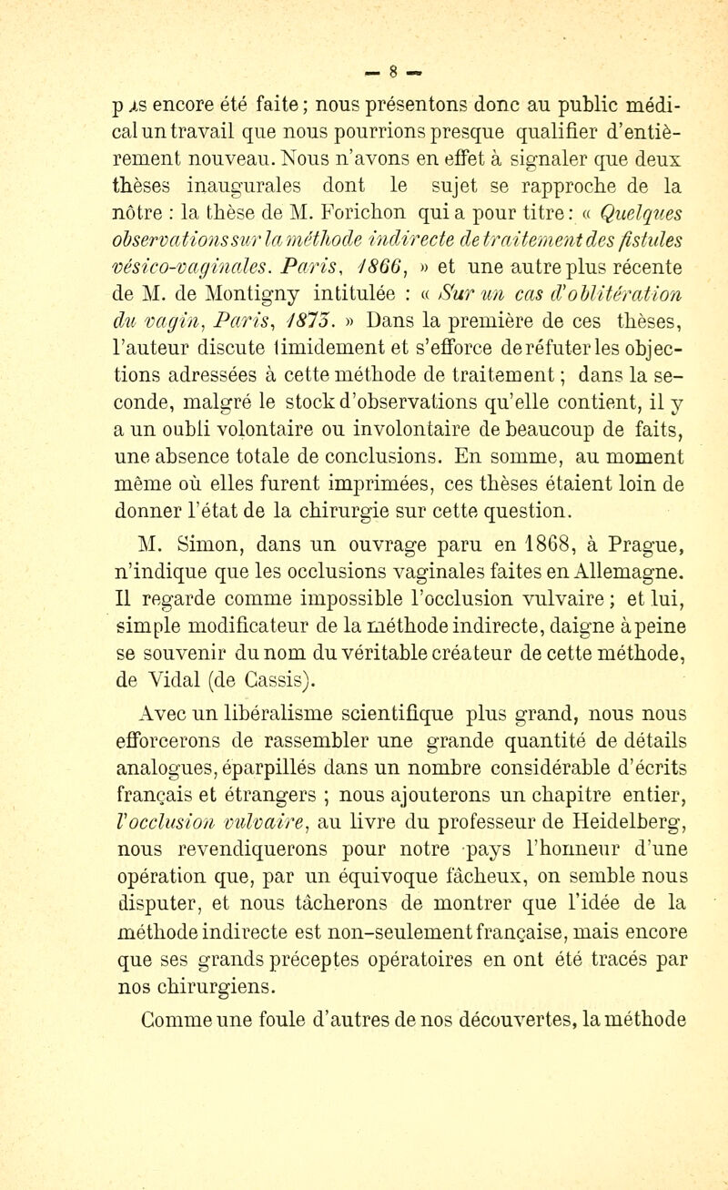 p is encore été faite ; nous présentons donc au public médi- cal un travail que nous pourrions presque qualifier d'entiè- rement nouveau. Nous n'avons en effet à signaler que deux thèses inaugurales dont le sujet se rapprocîie de la nôtre : la thèse de M. Forichon qui a pour titre : « Quelques observations sur laméthode indirecte de traitement des fistules vésico-vaginaJes. Paris, 'J866, » et une autre plus récente de M. de Montigny intitulée : « Sur un cas d'oblitération dîc vagin^ Paris^ /(Ç75. « Dans la première de ces thèses, l'auteur discute timidement et s'efforce de réfuter les objec- tions adressées à cette méthode de traitement ; dans la se- conde, malgré le stock d'observations qu'elle contient, il y a un oubli volontaire ou involontaire de beaucoup de faits, une absence totale de conclusions. En somme, au moment même où elles furent imprimées, ces thèses étaient loin de donner l'état de la chirurgie sur cette question. M. Simon, dans un ouvrage paru en 1868, à Prague, n'indique que les occlusions vaginales faites en Allemagne. Il regarde comme impossible l'occlusion vulvaire ; et lui, simple modificateur de la méthode indirecte, daigne à peine se souvenir du nom du véritable créateur de cette méthode, de Vidal (de Cassis). Avec un libéralisme scientifique plus grand, nous nous efibrcerons de rassembler une grande quantité de détails analogues, éparpillés dans un nombre considérable d'écrits français et étrangers ; nous ajouterons un chapitre entier, Tocclusion milvaire^ au livre du professeur de Heidelberg, nous revendiquerons pour notre pays l'honneur d'une opération que, par un équivoque fâcheux, on semble nous disputer, et nous tâcherons de montrer que l'idée de la méthode indirecte est non-seulement française, mais encore que ses grands préceptes opératoires en ont été tracés par nos chirurgiens. Gomme une foule d'autres de nos découvertes, la méthode