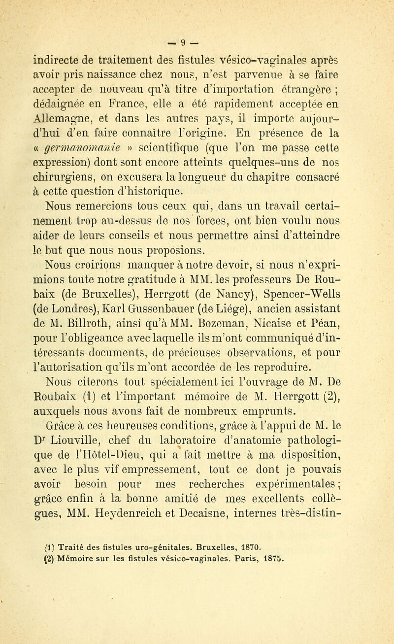 indirecte de traitement des fistules vésico-vaginales après avoir pris naissance chez nous, n'est parvenue à se faire accepter de nouveau qu'à titre d'importation étrangère ; dédaignée en France, elle a été rapidement acceptée en Allemagne, et dans les autres pays, il importe aujour- d'hui d'en faire connaître l'origine. En présence de la « gennanomanie » scientifique (que l'on me passe cette expression) dont sont encore atteints quelques-uns de nos chirurgiens, on excusera la longueur du chapitre consacré à cette question d'historique. Nous remercions tous ceux qui, dans un travail certai- nement trop au-dessus de nos forces, ont bien voulu nous aider de leurs conseils et nous permettre ainsi d'atteindre le but que nous nous proposions. Nous croirions manquer à notre devoir, si nous n'expri- mions toute notre gratitude à MM. les professeurs De Rou- baix (de Bruxelles), Herrgott (de Nancy), Spencer-Wells (de Londres), Karl Gussenbauer (de Liège), ancien assistant de M. Billroth, ainsi qu'à MM. Bozeman, Nicaise et Péan, pour l'obligeance avec laquelle ils m'ont communiqué d'in- téressants documents, de précieuses observations, et pour l'autorisation qa'ils m'ont accordée de les reproduire. Nous citerons tout spécialement ici l'ouvrage de M. De Roubaix (1) et Timportant mémoire de M. Herrgott (2), auxquels nous avons fait de nombreux emprunts. Grâce à ces heureuses conditions, grâce à l'appui de M. le D^ Liouville, chef du laboratoire d'anatomie pathologi- que de rHôtel-Dieu, qui a fait mettre à ma disposition, avec le plus vif empressement, tout ce dont je pouvais avoir besoin pour mes recherches expérimentales ; grâce enfin à la bonne amitié de mes excellents collè- gues, MM. Heydenreich et Decaisne, internes très-distin- (i) Traité des fistules uro-génitales. Bruxelles, 1870. (2) Mémoire sur les fistules vésico-vaginales. Paris, 1875.