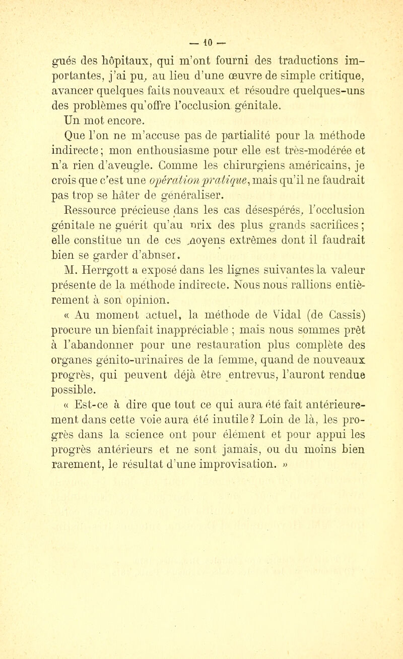 gués des hôpitaux, qui m'ont fourni des traductions im- portantes, j'ai pu, au lieu d'une œuvre de simple critique, avancer quelques faits nouveaux et résoudre quelques-uns des problèmes qu'offre l'occlusion, génitale. Un mot encore. Que l'on ne m'accuse pas de partialité pour la méthode indirecte ; mon enthousiasme pour elle est très-modérée et n'a rien d'aveugle. Gomme les chirurgiens américains, je crois que c'est une opération pratique^ mais qu'il ne faudrait pas trop se hâter de généraliser. Ressource précieuse dans les cas désespérés, Tocclusion génitale ne guérit qu'au lorix des plus grands sacrifices ; elle constitue un de ces ./loyens extrêmes dont il faudrait bien se garder d'abuser. M. Herrgott a exposé dans les lignes suivantes la valeur présente de la méthode indirecte. Nous nous rallions entiè- rement à son opinion. « Au momeut actuel, la méthode de Vidal (de Cassis) procure un bienfait inappréciable ; mais nous sommes prêt à l'abandonner pour une restauration plus complète des organes génito-urinaires de la iemme, quand de nouveaux progrès, qui peuvent déjà être entrevus, l'auront rendue possible. « Est-ce à dire que tout ce qui aura été fait antérieure- ment dans cette voie aura été inutile? Loin de là, les pro- grès dans la science ont pour élément et pour appui les progrès antérieurs et ne sont jamais, ou du moins bien rarement, le résultat d'une improvisation. »