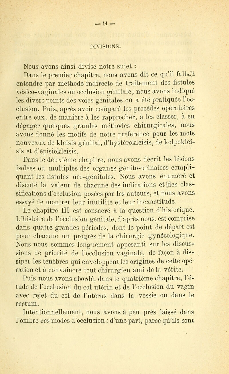 DIVISIONS. Nous avons ainsi divisé notre sujet : Dans le premier chapitre, nous avons dit ce qu'il falWi entendre par méthode indirecte de traitement des fistules vésico-vaginales ou occlusion génitale ; nous avons indiqué les divers points des voies génitales où a été pratiquée l'oc- clusion. Puis, après avoir comparé les procédés opératoires entre eux, de manière à les rapprocher, à les classer, à en dégager quelques grandes méthodes chirurgicales, nous avons donné les motifs de notre préférence pour les mots nouveaux de kleisis g^énital, d'hystérokleisis, de kolpoklei- sis et d'épisiokleisis. Dans le deuxième chapitre, nous avons décrit les lésions isolées ou multiples des organes génito-urinaires compli- quant les fistules uro-génitales. Nous avons énuméré et discuté la valeur de chacune des indications et [des clas- sifications d'occlusion posées par les auteurs, et nous avons essayé de montrer leur inutilité et leur inexactitude. Le chapitre III est consacré à la question d'historique. L'histoire de l'occlusion génitale, d'après nous, est comprise dans quatre grandes périodes, dont le point de départ est pour chacune un progrès de la chirurgie gynécologique. Nous nous sommes longuement appesanti sur les discus- sions de priorité de l'occlusion vaginale, de façon à dis- siper les ténèbres qui enveloppent les origines de cette opé ration et à convaincre tout chirurgien ami de la vérité. Puis nous avons abordé, dans le quatrième chapitre, l'é- tude de l'occlusion du col utérin et de l'occlusion du vagin avec rejet du col de l'utérus dans la vessie ou dans le rectum. Intentionnellement, nous avons à peu près laissé dans l'ombre ces modes d'occlusion ; d'une part, parce qu'ils sont