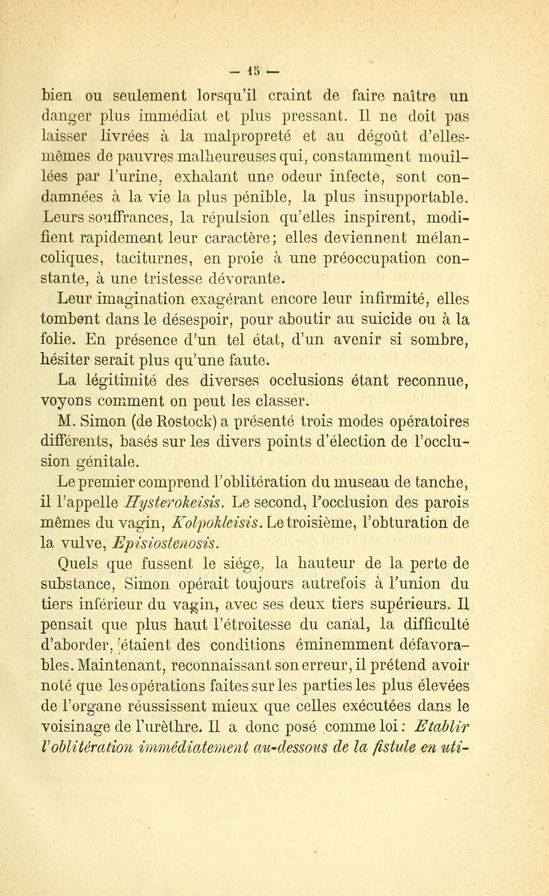 - IS - bien ou seulement lorsqu'il craint de faire naître un danger plus immédiat et plus pressant. Il ne doit pas laisser livrées à la malpropreté et au dégoût d'elles- mêmes de pauvres malheureuses qui, constamment mouil- lées par l'urine, exhalant une odeur infecte, sont con- damnées à la vie la plus pénible, la plus insupportable. Leurs souffrances, la répulsion qu'elles inspirent, modi- fient rapidement leur caractère; elles deviennent mélan- coliques, taciturnes, en proie à une préoccupation con- stante, à une tristesse dévorante. Leur imagination exagérant encore leur infirmité, elles tombont dans le désespoir, pour aboutir au suicide ou à la folie. En présence d'un tel état, d'un avenir si sombre, hésiter serait plus qu'une faute. La légitimité des diverses occlusions étant reconnue, voyons comment on peut les classer. M. Simon (de Rostock) a présenté trois modes opératoires différents, basés sur les divers points d'élection de l'occlu- sion génitale. Le premier comprend Toblitération du museau de tanche, il l'appelle Rysterolieisis. Le second, Tocclusion des parois mêmes du vagin, KoliJoMeisis. Le troisième, l'obturation de la vulve, Episiostenosis. Quels que fussent le siége^ la hauteur de la perte de substance, Simon opérait toujours autrefois à Tunion du tiers inférieur du vagin, avec ses deux tiers supérieurs. Il pensait que plus haut l'étroitesse du cariai, la difficulté d'aborder, 'étaient des conditions éminemment défavora- bles. Maintenant, reconnaissant sonerreur, il prétend avoir noté que les opérations faites sur les parties les plus élevées de l'organe réussissent mieux que celles exécutées dans le voisinage de l'urèthre. Il a donc posé comme loi : Etablir VoUiUration immédiatement au-dessous de la fistule en uti-