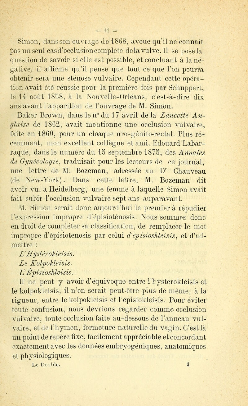 Simon, dans son ouvrage de IBGS, avoue qu'il ne connaît pas un seul cas d'occlusion complète delavulve.il se pose la question de savoir si elle est possible, et concluant à la né- gative;, il affirme qu'il pense que tout ce que l'on pourra obtenir sera une sténose vulvaire. Cependant cette opéra- tion avait été réussie pour la première fois par Schuppert, le 14 août 18S8, à la Nouvelle-Orléans, c'est-à-dire dix ans avant l'apparition de l'ouvrage de M. Simon. Baker Brown, dans len°du 17 avril de la Lancette An- glaise de 1862, avait mentionné une occlusion vulvaire, faite en 1860, pour un cloaque uro-génito-rectal. Plus ré- cemment, mon excellent collègue et ami, Edouard Labar- raque, dans le numéro du IS septembre 1875, des Annales de Gynécologie^ traduisait pour les lecteurs de ce journal, une lettre de M. Bozeman, adressée au D' Ghauveau (de New-York). Dans cette lettre, M. Bozeman dit avoir vu, à Heidelberg, une femme à laquelle Simon avait fait subir l'occlusion vulvaire sept ans auparavant. M. Simon serait donc aujourd'hui le premier à répudier l'expression impropre d'épisioténosis. Nous sommes donc endroit de compléter sa classification, de remplacer le mot impropre d'épisioténosis par celui d'épisiosMeisis^ et d'ad- mettre : VRystéToUeisis. Le KoljpoMeisis. LÉpisiosMeisis. Il ne peut y avoir d'équivoque entre l'hysterokleisis et le kolpokleisis, il n'en serait peut-être plus de même, à la rigueur, entre le kolpokleisis et l'episiokleisis. Pour éviter toute confusion, nous devrions regarder comme occlusion vulvaire, toute occlusion faite au-dessous de l'anneau vul- vaire, et de l'hymen, fermeture naturelle du vagin. C'est là un point de repère fixe, facilement appréciable et concordant exactement avec les données embryogéniques, anatomiques et physiologiques. Le Double. 2