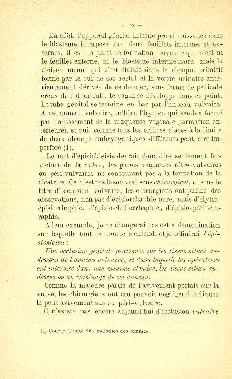 — 48 — Eb effet, l'appareil génital interne prend naissance dans le blastème i;]terposé aux deux feuillets internes et ex- ternes. Il est un point de formation moyenne qui n'est ni le feuillet externe, ni le blastème intermédiaire, mais la cloison même qui s'est établie dans le cloaque primitif formé par le cul-de-sac rectal et la vessie urinaire anté- rieurement dérivée de ce dernier, sous forme de pédicule creux de l'ai tan toïde, le vagin se développe dans ce point. Le tube génital se termine en bas par l'anneau vulvaire. A cet anneau vulvaire, adhère l'hymen qui semble formé par l'adossement de la m,aqueuse vaginale ^formation ex- térieure), et qui, comme tous les orifices placés à la limite de deux champs embryogéniques différents peut être im- perforé (1). Le mot d'épisiokleisis devrait donc dire seulement fer- meture de la vulve, les parois vaginales rétr^-vulvaires ou péri-vulvaires ne concourant pas à la formation de la cicatrice. Ce n'estpaslàsonvrai 'èt'u.^ chirurgical. et sous le titre d'occlusion vulvaire, les chirurgiens ont publié des observations, non pas d'épisiorrhaphie pure, mais d'élytro- épisiorrhaphie, d'épisio-cheilorrhaphie, d'épisio-périnéor- raphie. A leur exemple, je ne changerai pas cette dénomination sur laquelle tout le monde s'entend, et je définirai Vépi- sioUeisis : Une occlusion génitale pratiquée sur les tissus situés om- dessous de Vanneau miloaire^ et dans laquelle les oijérateurs o)it intéressé dans une minime étendue, les tissus situés au- dessus ou au voisioiage de cet anneoAi. Gomme la majeure partie de l'avivement portait sur la , vulve, les chirurgiens ont cru pouvoir négliger d'indiquer le petit avivement sus ou péri-vulvaire. Il n'existe pas encore aujourd'hui d'occlusion vulvaire (1) Court}-. Traité des maladies des femmes.