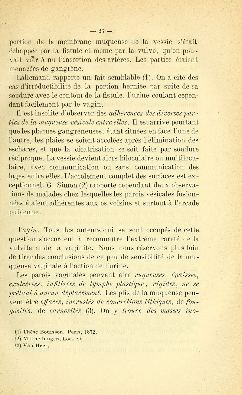 125 portion de la membranç muqueuse de la vessie s'était échappée par la fistule et même par la vulve, qu'on pou- vait voir à nu l'insertion des artères. Les parties étaient menacées de gangrène. Lallemand rapporte un fait semblable (1). On a cité des cas d'irréductibilité de la portion herniée par suite de sa soudure avec le contour de la fistule, l'urine coulant cepen- dant facilement par le vagin. Q est insolite d'observer des adhérences des diverses far- ties de la muqueuse vésicale entre elles. Il est arrivé pourtant que les plaques gangreneuses, étant situées en face l'une de l'autre, les plaies se soient accolées après l'élimination des escbares, et que la cicatrisation se soit faite par soudure réciproque. La vessie devient alors biloculaire ou multilocu- laire, avec communication ou sans communication des loges entre elles. L'accotement complet des surfaces est ex- ceptionnel. 'G. Simon (2) rapporte cependant deux observa- tions de malades chez lesquelles les parois vésicales fusion- nées étaient adhérentes aux os voisins et surtout à l'arcade pubienne. Vagin. Tous les auteurs qui se sont occupés de cette question s'accordent à reconnaître l'extrême rareté de la vulvite et de la vaginite. Nous nous réservons plus loin de tirer des conclusions de ce peu de sensibilité de la mu- queuse vaginale à l'action de l'urine. Les parois vaginales peuvent être rugueuses-, épaisses^ exulcérées, infiltrées de lymj)lie plastique, rigides^ ne se frétant à aucun déplacement. Les plis de la muqueuse peu- vent être effacés., incrustés de concrétions litliiques, de fon- gosités^ de carnosités (3). On y trouve des masses ino- (1) Thèse Bouisson. Paris, J872. (2) Mittheilungen, Loc. cit. /3) Van Heer.