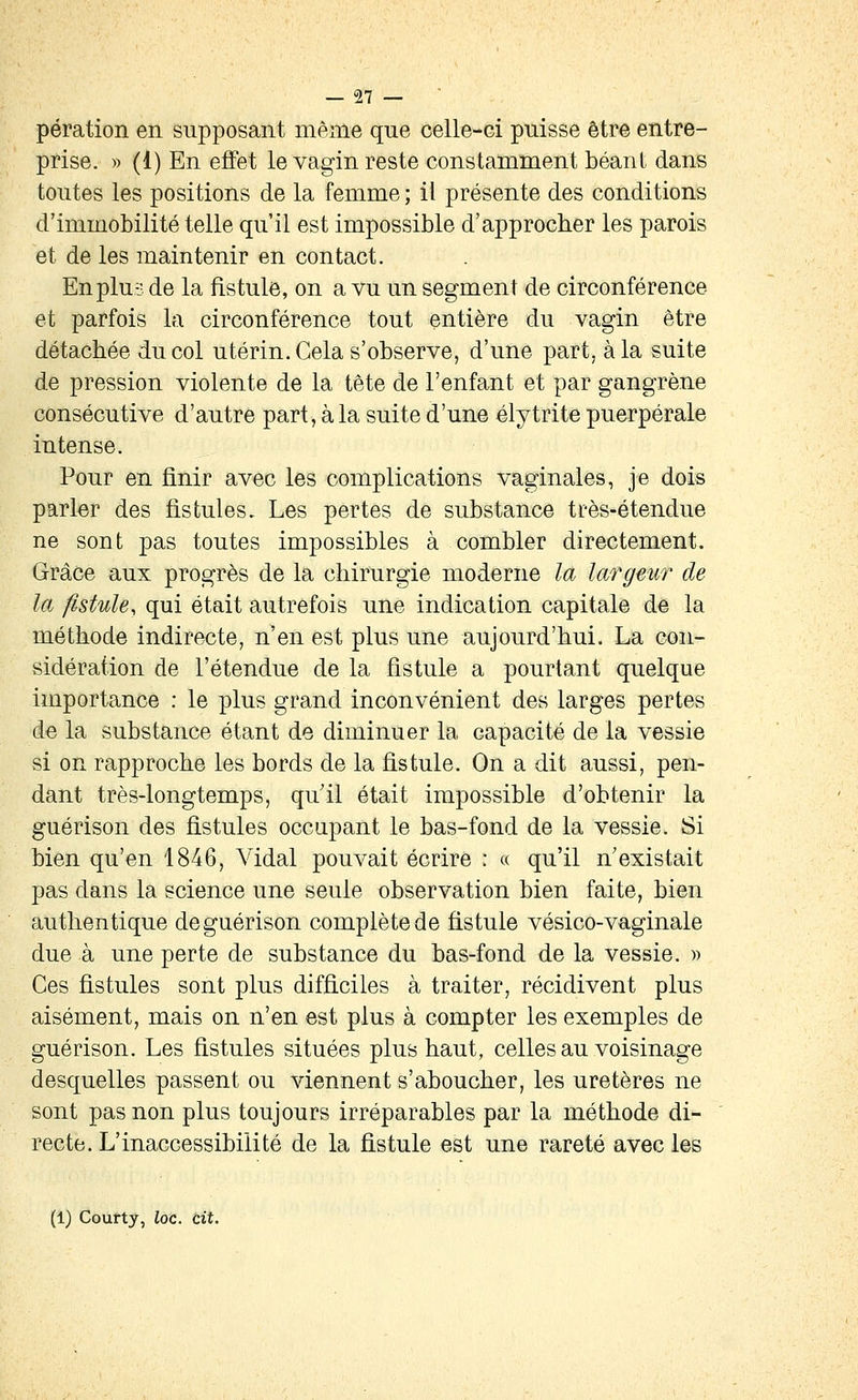 pération en supposant même que celle-ci puisse être entre- prise. » (1) En effet le vagin reste constamment béanl dans toutes les positions de la femme ; il présente des conditions d'immobilité telle qu'il est impossible d'approcher les parois et de les maintenir en contact. Enplu-j. de la fistule, on a vu un segment de circonférence et parfois la circonférence tout entière du vagin être détachée du col utérin. Gela s'observe, d'une part, à la suite de pression violente de la tête de l'enfant et par gangrène consécutive d'autre part, à la suite d'une élytrite puerpérale intense. Pour en finir avec les complications vaginales, je dois parler des fistules. Les pertes de substance très-étendue ne sont pas toutes impossibles à combler directement. Grâce aux progrès de la chirurgie moderne la largeur de la fistule, qui était autrefois une indication capitale de la méthode indirecte, n'en est plus une aujourd'hui. La con- sidération de l'étendue de la fistule a pourtant quelque importance : le plus grand inconvénient des larges pertes de la substance étant de diminuer la capacité de la vessie si on rapproche les bords de la fistule. On a dit aussi, pen- dant très-longtemps, quil était impossible d'obtenir la guérison des fistules occupant le bas-fond de la vessie. Si bien qu'en 1846, Vidal pouvait écrire : « qu'il n'existait pas dans la science une seule observation bien faite, bien authentique de guérison complète de fistule vésicô-vaginale due à une perte de substance du bas-fond de la vessie. » Ces fistules sont plus difficiles à traiter, récidivent plus aisément, mais on n'en est plus à compter les exemples de guérison. Les fistules situées plus haut, celles au voisinage desquelles passent ou viennent s'aboucher, les uretères ne sont pas non plus toujours irréparables par la méthode di- recte. L'inaccessibilité de la fistule est une rareté avec les