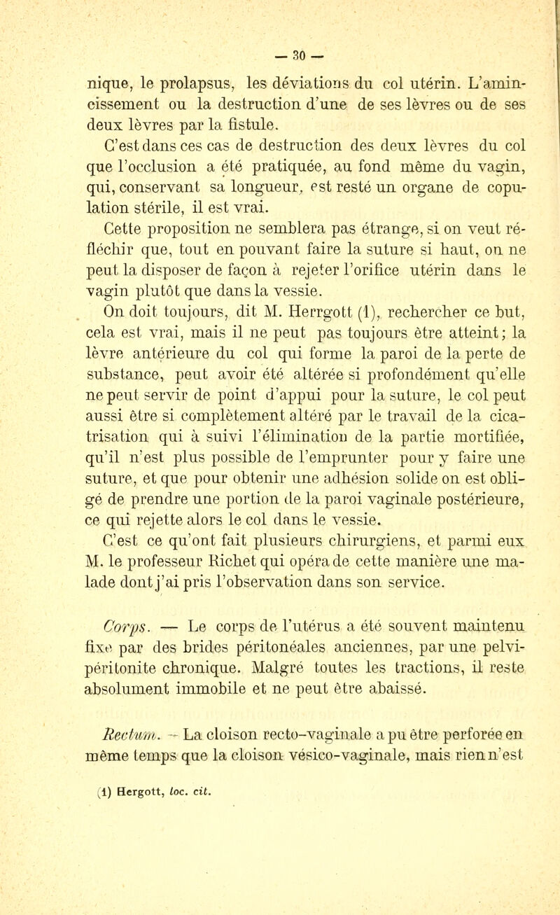 nique, le prolapsus, les déviations du col utérin. L'amin- cissement ou la destruction d'une de ses lèvres ou de ses deux lèvres par la fistule. C'est dans ces cas de destruction des deux lèvres du col que l'occlusion a été pratiquée, au fond même du vagin, qui, conservant sa longueur, est resté un organe de copu- lation stérile, il est vrai. Cette proposition ne semblera pas étrange, si on veut ré- fléchir que, tout en pouvant faire la suture si haut, ou ne peut la disposer de façon à rejeter l'orifice utérin dans le vagin plutôt que dans la vessie. On doit toujours, dit M. Herrgott (1), rechercher ce but, cela est vrai, mais il ne peut pas toujours être atteint; la lèvre antérieure du col qui forme la paroi de la perte de substance, peut avoir été altérée si profondément qu'elle ne peut servir de point d'appui pour la suture, le col peut aussi être si complètement altéré par le travail de la cica- trisation qui à suivi l'élimination de la partie mortifiée, qu'il n'est plus possible de l'emprunter pour y faire une suture, et que pour obtenir une adhésion solide on est obli- gé de prendre une portion de la paroi vaginale postérieure, ce qui rejette alors le col dans le vessie. C'est ce qu'ont fait plusieurs chirurgiens, et parmi eux M. le professeur Richet qui opéra de cette manière une ma- lade dont j'ai pris l'observation dans son service. Corps. — Le corps de l'utérus a été souvent maintenu fixe par des brides péritonéales anciennes, par une pelvi- péritonite chronique. Malgré toutes les tractions, il reste absolument immobile et ne peut être abaissé. Rectmn. -~ La cloison recto-vaginale a pu être perforée en même temps que la cloison- vésico-vaginale, mais rien n'est