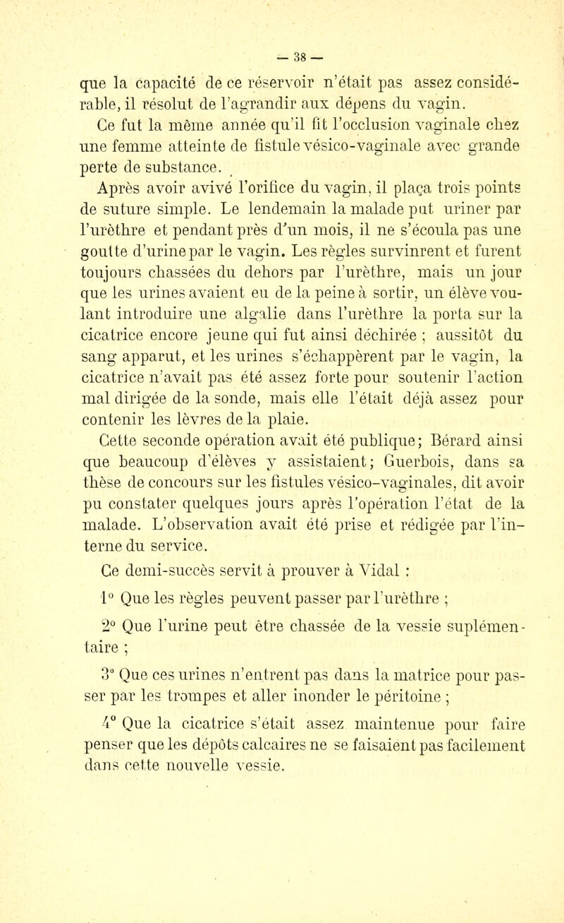 que la capacité de ce réservoir n'était pas assez considé- rable, il résolut de l'agrandir aux dépens du vagin. Ce fut la même année qu'il fit l'occlusion vaginale chez une femme atteinte de fistule vésico-vaginale avec grande perte de substance. Après avoir avivé l'orifice du vagin, il plaça trois points de suture simple. Le lendemain la malade put uriner par l'urètbre et pendant près d^m mois, il ne s'écoula pas une goutte d'urine par le vagin. Les règles survinrent et furent toujours chassées du dehors par l'urètbre, mais un jour que les urines avaient eu de la peine à sortir, un élève vou- lant introduire une algalie dans l'urètbre la porta sur la cicatrice encore jeune qui fut ainsi déchirée ; aussitôt du sang apparut, et les urines s'échappèrent par le vagin, la cicatrice n'avait pas été assez forte pour soutenir l'action mal dirigée de la sonde, mais elle l'était déjà assez pour contenir les lèvres de la plaie. Cette seconde opération avait été publique; Bérard ainsi que beaucoup d'élèves y assistaient; Guerbois, dans sa thèse de concours sur les fistules vésico-vaginales, dit avoir pu constater quelques jours après l'opération l'état de la malade. L'observation avait été prise et rédigée par l'in- terne du service. Ce demi-succès servit à prouver à Vidal : 1° Que les règles peuvent passer par l'urètbre ; 2° Que l'urine peut être chassée de la vessie suplémen- taire ; 3 Que ces urines n'entrent pas dans la matrice pour pas- ser par les trompes et aller inonder le péritoine ; 4° Que la cicatrice s'était assez maintenue pour faire penser que les dépôts calcaires ne se faisaient pas facilement dans cette nouvelle vessie.